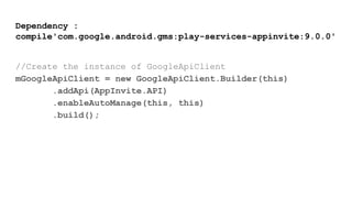 Dependency :
compile'com.google.android.gms:play-services-appinvite:9.0.0'
//Create the instance of GoogleApiClient
mGoogleApiClient = new GoogleApiClient.Builder(this)
.addApi(AppInvite.API)
.enableAutoManage(this, this)
.build();
 