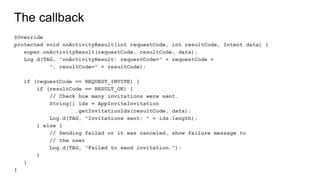 The callback
@Override
protected void onActivityResult(int requestCode, int resultCode, Intent data) {
super.onActivityResult(requestCode, resultCode, data);
Log.d(TAG, "onActivityResult: requestCode=" + requestCode +
", resultCode=" + resultCode);
if (requestCode == REQUEST_INVITE) {
if (resultCode == RESULT_OK) {
// Check how many invitations were sent.
String[] ids = AppInviteInvitation
.getInvitationIds(resultCode, data);
Log.d(TAG, "Invitations sent: " + ids.length);
} else {
// Sending failed or it was canceled, show failure message to
// the user
Log.d(TAG, "Failed to send invitation.");
}
}
}
 