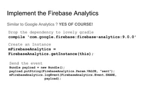 Implement the Firebase Analytics
Similar to Google Analytics ? YES OF COURSE!
Drop the dependency to lovely gradle
compile 'com.google.firebase:firebase-analytics:9.0.0'
Create an Instance
mFirebaseAnalytics =
FirebaseAnalytics.getInstance(this);
Send the event
Bundle payload = new Bundle();
payload.putString(FirebaseAnalytics.Param.VALUE, "sent");
mFirebaseAnalytics.logEvent(FirebaseAnalytics.Event.SHARE,
payload);
 