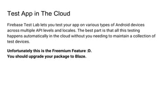 Test App in The Cloud
Firebase Test Lab lets you test your app on various types of Android devices
across multiple API levels and locales. The best part is that all this testing
happens automatically in the cloud without you needing to maintain a collection of
test devices.
Unfortunately this is the Freemium Feature :D.
You should upgrade your package to Blaze.
 