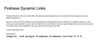 Firebase Dynamic Links
Firebase Dynamic Links are smart URLs that dynamically change behavior to provide the best experience across
different platforms.
Dynamic Links can link to different content depending on the platform they're opened on. In addition, Dynamic Links
work across app installs: if a user opens a Dynamic Link and doesn't have your app installed, the user can be prompted
to install it; then, after installation, your app starts and can access the link.
It works with App Invite.
Dependency :
compile 'com.google.firebase:firebase-invites:9.0.2'
 