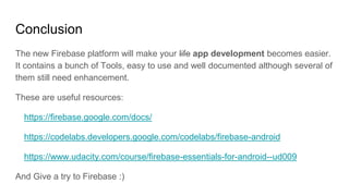 Conclusion
The new Firebase platform will make your life app development becomes easier.
It contains a bunch of Tools, easy to use and well documented although several of
them still need enhancement.
These are useful resources:
https://firebase.google.com/docs/
https://codelabs.developers.google.com/codelabs/firebase-android
https://www.udacity.com/course/firebase-essentials-for-android--ud009
And Give a try to Firebase :)
 