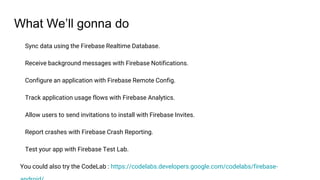 What We’ll gonna do
Sync data using the Firebase Realtime Database.
Receive background messages with Firebase Notifications.
Configure an application with Firebase Remote Config.
Track application usage flows with Firebase Analytics.
Allow users to send invitations to install with Firebase Invites.
Report crashes with Firebase Crash Reporting.
Test your app with Firebase Test Lab.
You could also try the CodeLab : https://codelabs.developers.google.com/codelabs/firebase-
 