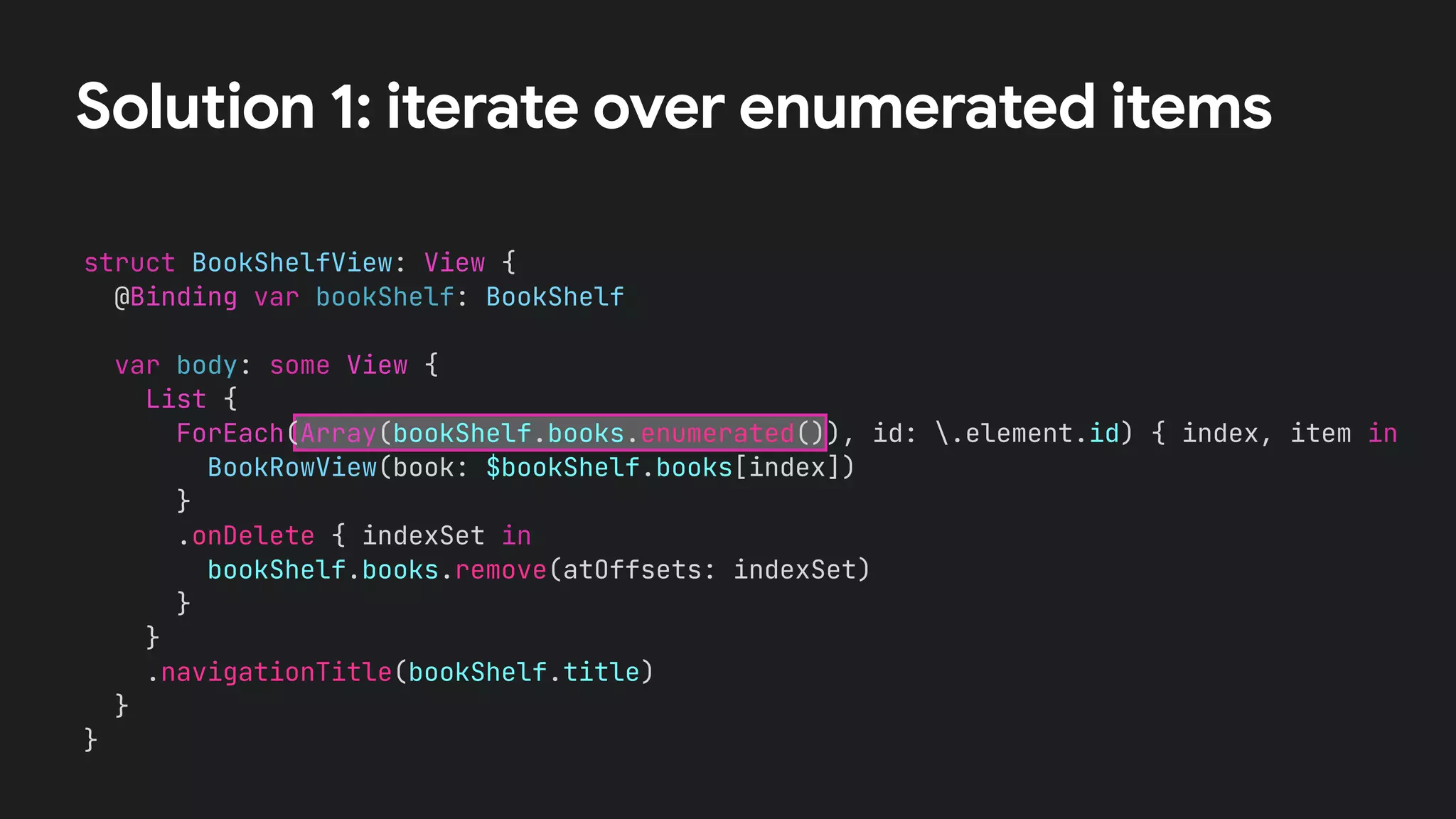 struct BookShelfView: View {
@Binding var bookShelf: BookShelf
var body: some View {
List {
ForEach(Array(bookShelf.books.enumerated()), id: .element.id) { index, item in
BookRowView(book: $bookShelf.books[index])
}
.onDelete { indexSet in
bookShelf.books.remove(atOffsets: indexSet)
}
}
.navigationTitle(bookShelf.title)
}
}
Solution 1: iterate over enumerated items
 