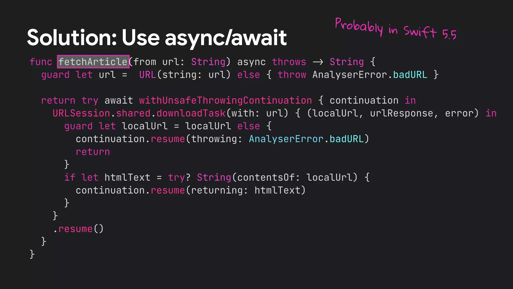 func fetchArticle(from url: String) async throws !" String {
guard let url = URL(string: url) else { throw AnalyserError.badURL }
return try await withUnsafeThrowingContinuation { continuation in
URLSession.shared.downloadTask(with: url) { (localUrl, urlResponse, error) in
guard let localUrl = localUrl else {
continuation.resume(throwing: AnalyserError.badURL)
return
}
if let htmlText = try? String(contentsOf: localUrl) {
continuation.resume(returning: htmlText)
}
}
.resume()
}
}
Solution: Use async/await
Probably in Swift 5.5
 