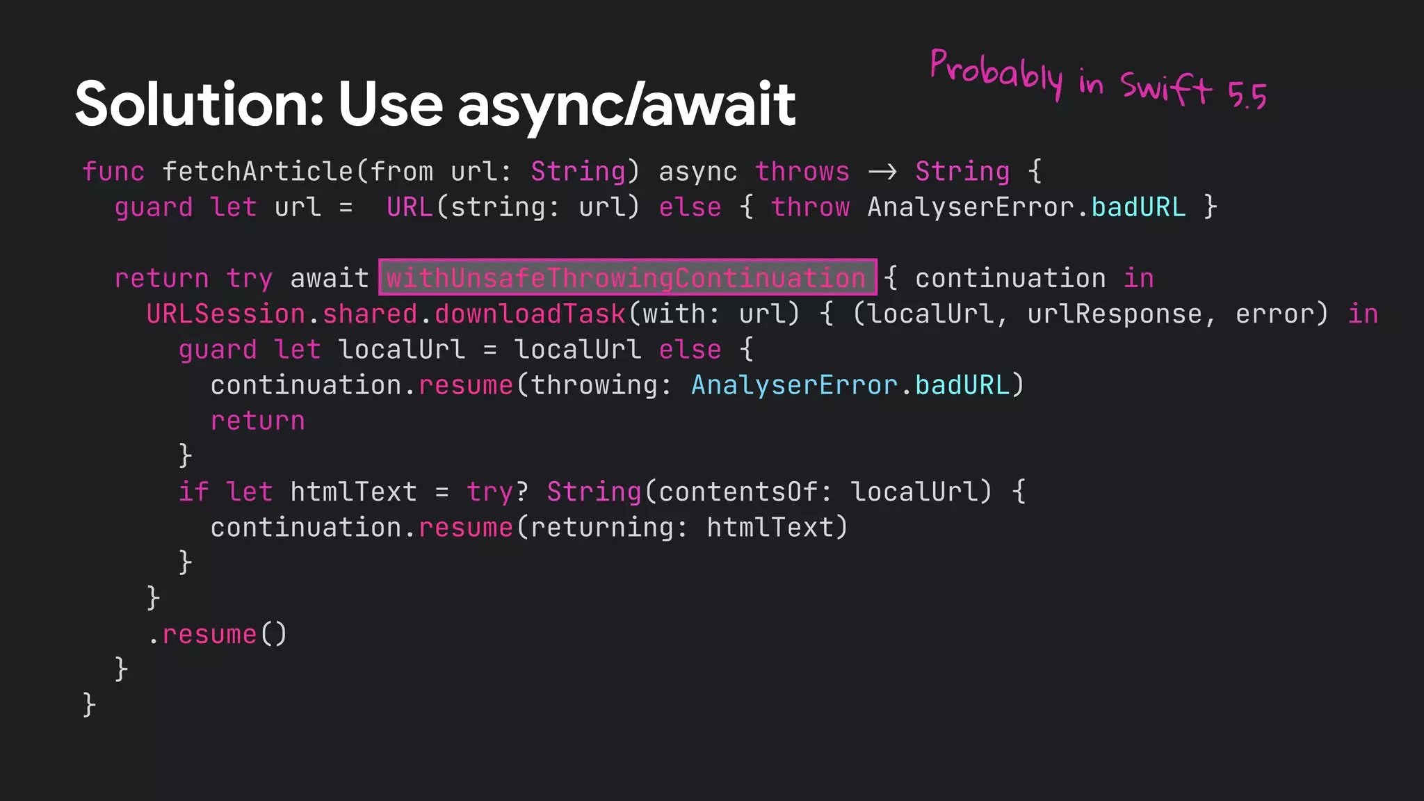 func fetchArticle(from url: String) async throws !" String {
guard let url = URL(string: url) else { throw AnalyserError.badURL }
return try await withUnsafeThrowingContinuation { continuation in
URLSession.shared.downloadTask(with: url) { (localUrl, urlResponse, error) in
guard let localUrl = localUrl else {
continuation.resume(throwing: AnalyserError.badURL)
return
}
if let htmlText = try? String(contentsOf: localUrl) {
continuation.resume(returning: htmlText)
}
}
.resume()
}
}
Solution: Use async/await
Probably in Swift 5.5
 