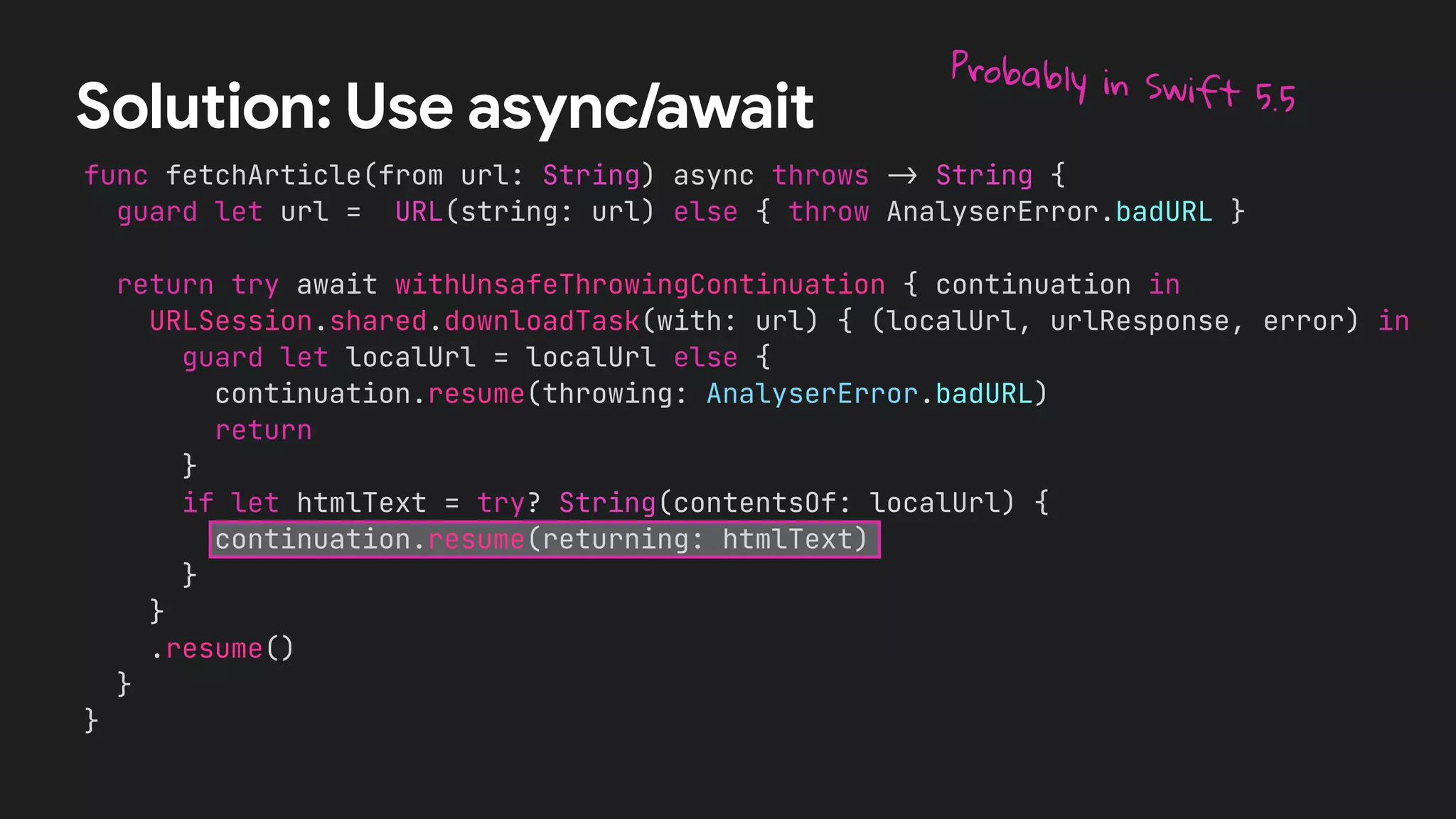 func fetchArticle(from url: String) async throws !" String {
guard let url = URL(string: url) else { throw AnalyserError.badURL }
return try await withUnsafeThrowingContinuation { continuation in
URLSession.shared.downloadTask(with: url) { (localUrl, urlResponse, error) in
guard let localUrl = localUrl else {
continuation.resume(throwing: AnalyserError.badURL)
return
}
if let htmlText = try? String(contentsOf: localUrl) {
continuation.resume(returning: htmlText)
}
}
.resume()
}
}
Solution: Use async/await
Probably in Swift 5.5
 