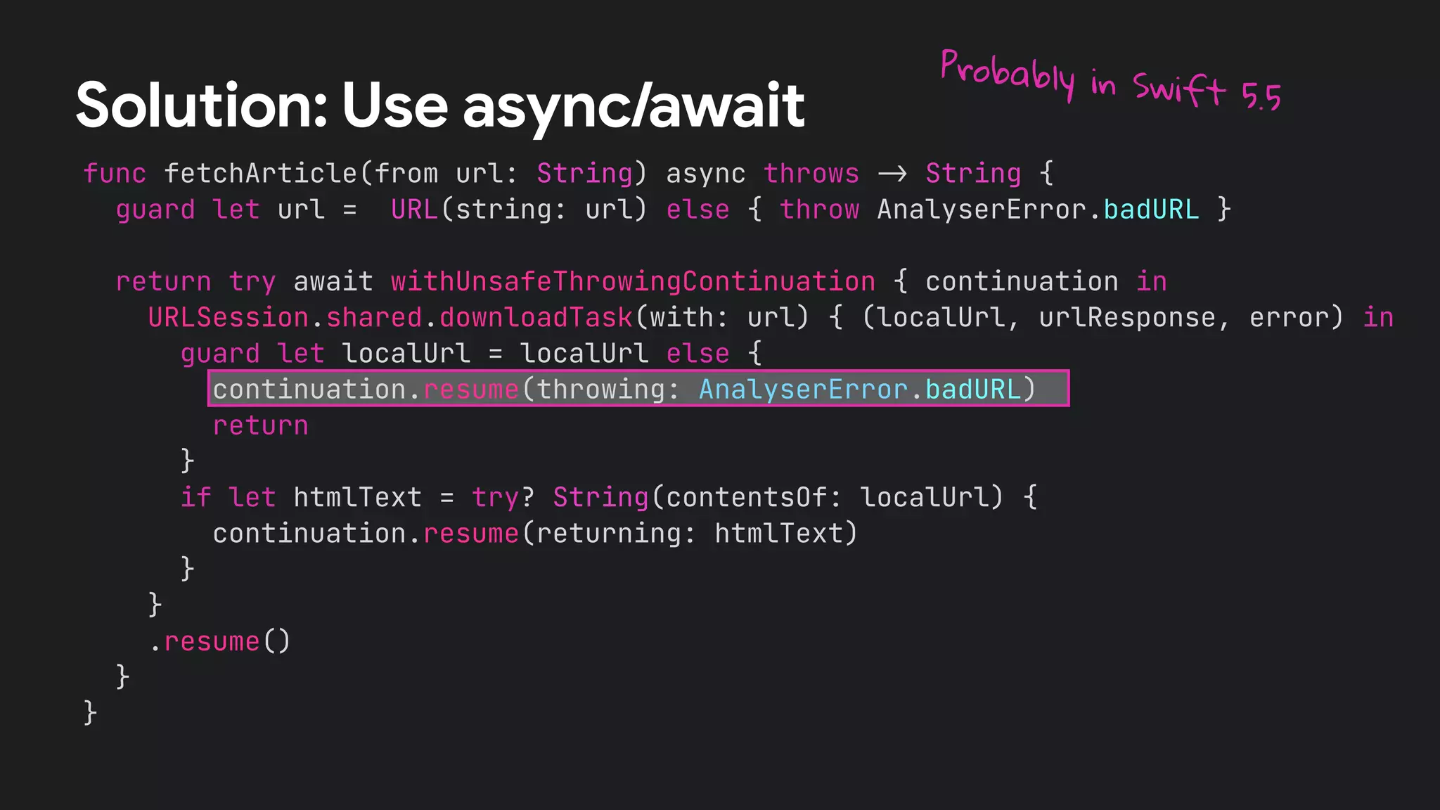 func fetchArticle(from url: String) async throws !" String {
guard let url = URL(string: url) else { throw AnalyserError.badURL }
return try await withUnsafeThrowingContinuation { continuation in
URLSession.shared.downloadTask(with: url) { (localUrl, urlResponse, error) in
guard let localUrl = localUrl else {
continuation.resume(throwing: AnalyserError.badURL)
return
}
if let htmlText = try? String(contentsOf: localUrl) {
continuation.resume(returning: htmlText)
}
}
.resume()
}
}
Solution: Use async/await
Probably in Swift 5.5
 