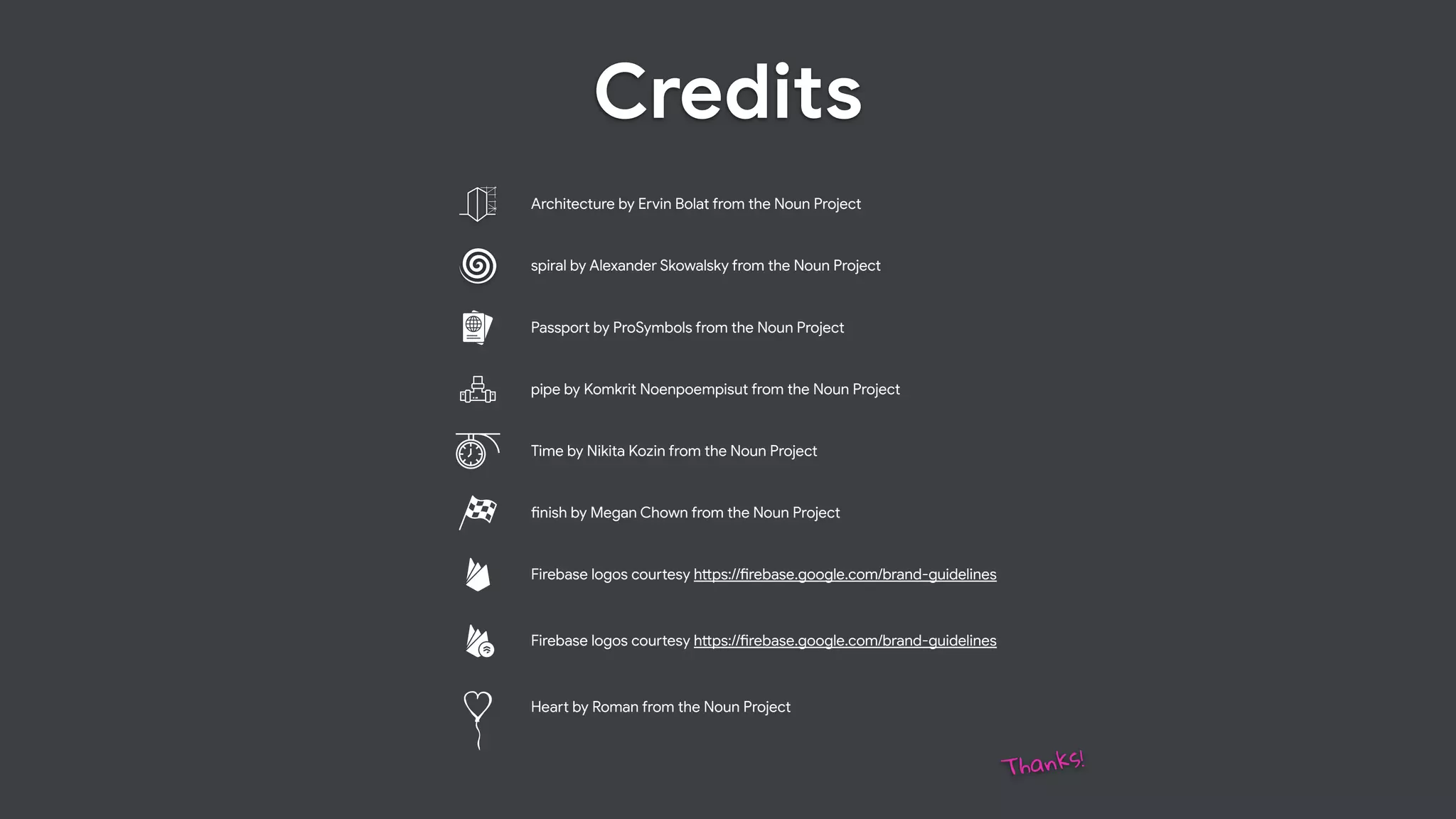 Credits
#nish by Megan Chown from the Noun Project
Time by Nikita Kozin from the Noun Project
pipe by Komkrit Noenpoempisut from the Noun Project
Passpo% by ProSymbols from the Noun Project
spiral by Alexander Skowalsky from the Noun Project
Architecture by Ervin Bolat from the Noun Project
Firebase logos cou%esy h"ps://#rebase.google.com/brand-guidelines
Firebase logos cou%esy h"ps://#rebase.google.com/brand-guidelines
Thanks!
Hea% by Roman from the Noun Project
 