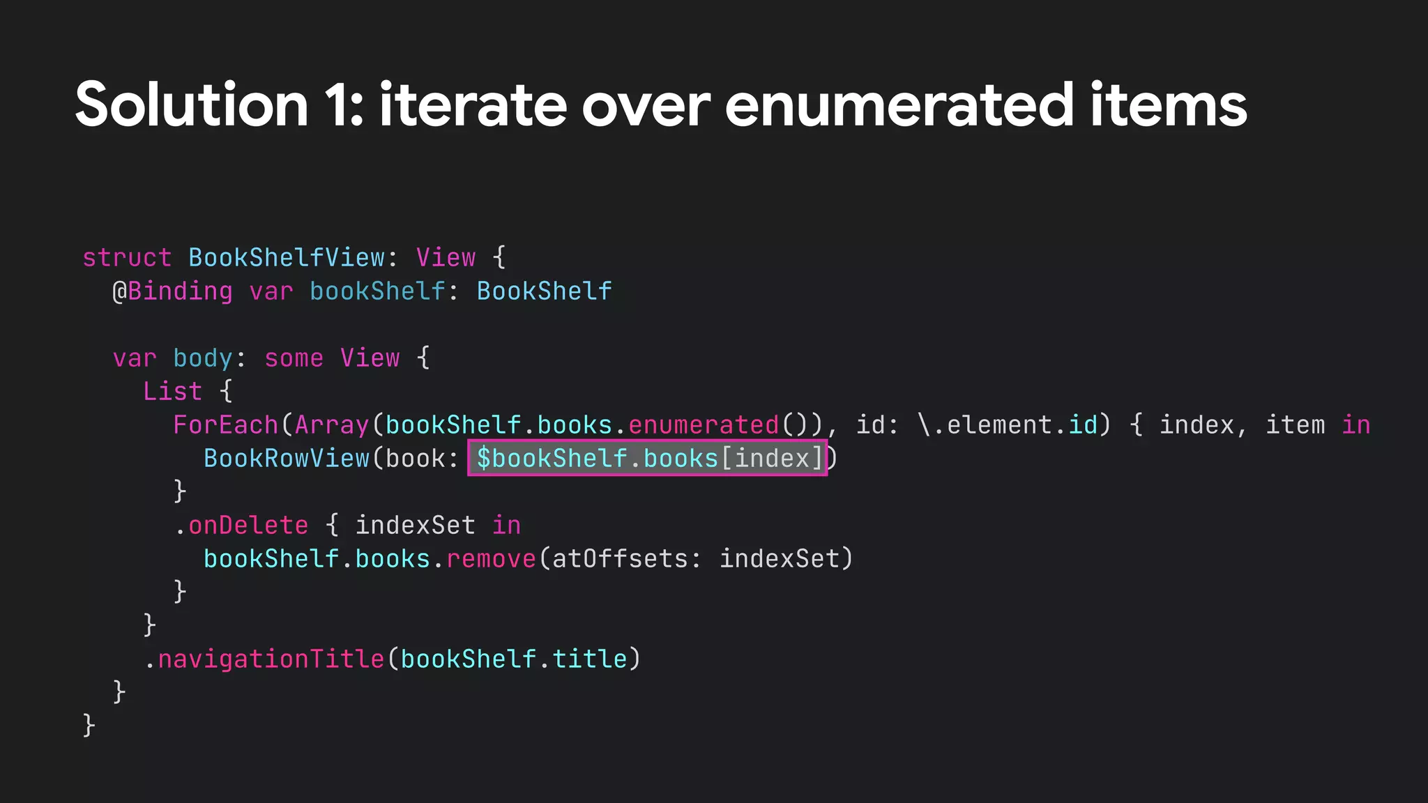 struct BookShelfView: View {
@Binding var bookShelf: BookShelf
var body: some View {
List {
ForEach(Array(bookShelf.books.enumerated()), id: .element.id) { index, item in
BookRowView(book: $bookShelf.books[index])
}
.onDelete { indexSet in
bookShelf.books.remove(atOffsets: indexSet)
}
}
.navigationTitle(bookShelf.title)
}
}
Solution 1: iterate over enumerated items
 