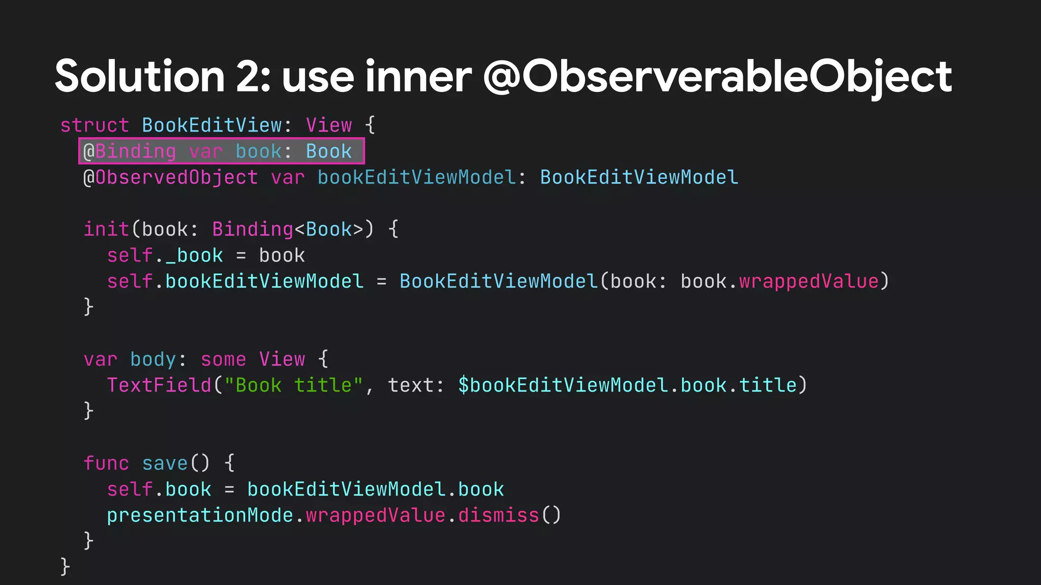 struct BookEditView: View {
@Binding var book: Book
@ObservedObject var bookEditViewModel: BookEditViewModel
init(book: Binding<Book>) {
self._book = book
self.bookEditViewModel = BookEditViewModel(book: book.wrappedValue)
}
var body: some View {
TextField("Book title", text: $bookEditViewModel.book.title)
}
func save() {
self.book = bookEditViewModel.book
presentationMode.wrappedValue.dismiss()
}
}
Solution 2: use inner @ObserverableObject
 