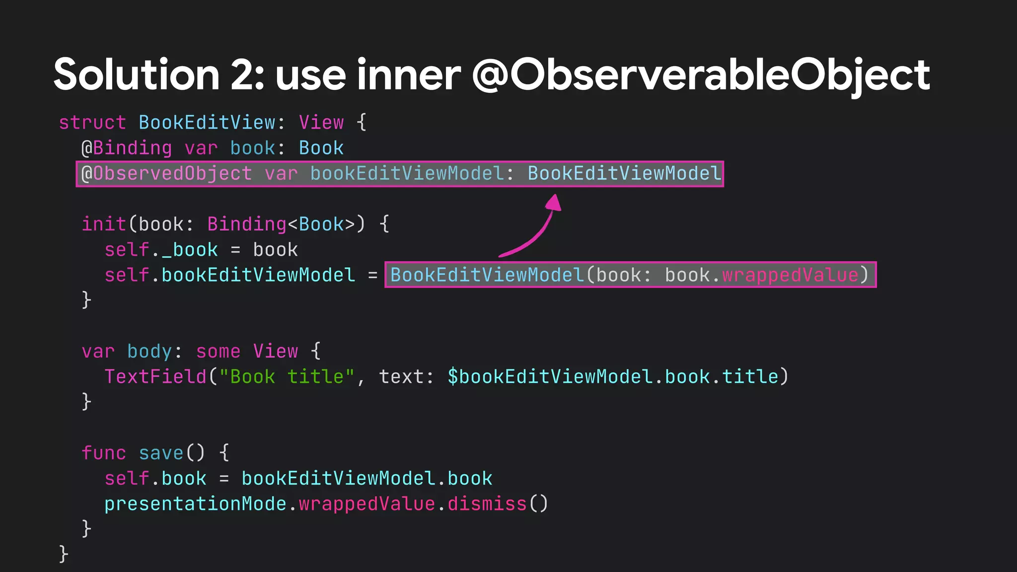 struct BookEditView: View {
@Binding var book: Book
@ObservedObject var bookEditViewModel: BookEditViewModel
init(book: Binding<Book>) {
self._book = book
self.bookEditViewModel = BookEditViewModel(book: book.wrappedValue)
}
var body: some View {
TextField("Book title", text: $bookEditViewModel.book.title)
}
func save() {
self.book = bookEditViewModel.book
presentationMode.wrappedValue.dismiss()
}
}
Solution 2: use inner @ObserverableObject
 