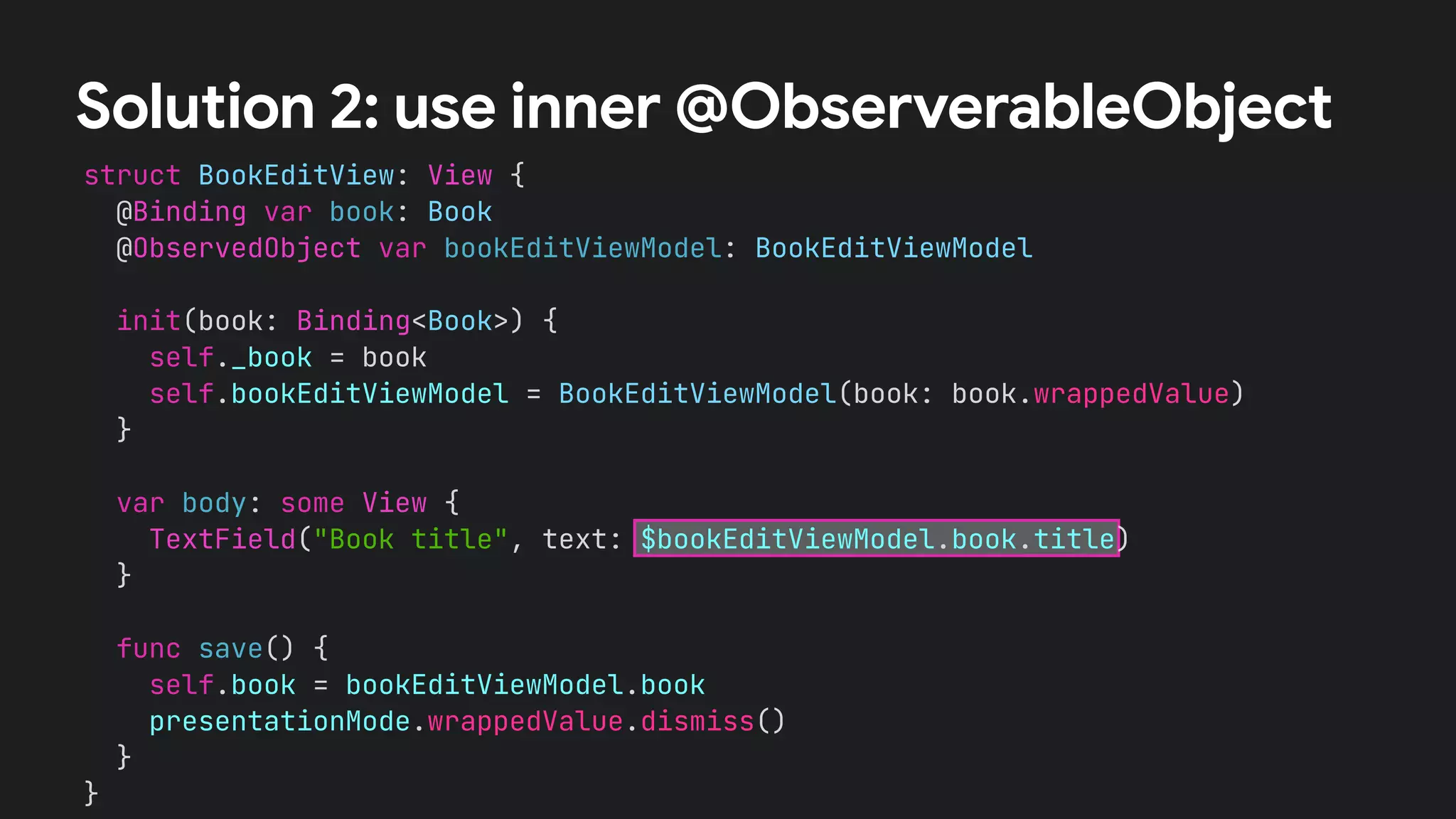 struct BookEditView: View {
@Binding var book: Book
@ObservedObject var bookEditViewModel: BookEditViewModel
init(book: Binding<Book>) {
self._book = book
self.bookEditViewModel = BookEditViewModel(book: book.wrappedValue)
}
var body: some View {
TextField("Book title", text: $bookEditViewModel.book.title)
}
func save() {
self.book = bookEditViewModel.book
presentationMode.wrappedValue.dismiss()
}
}
Solution 2: use inner @ObserverableObject
 