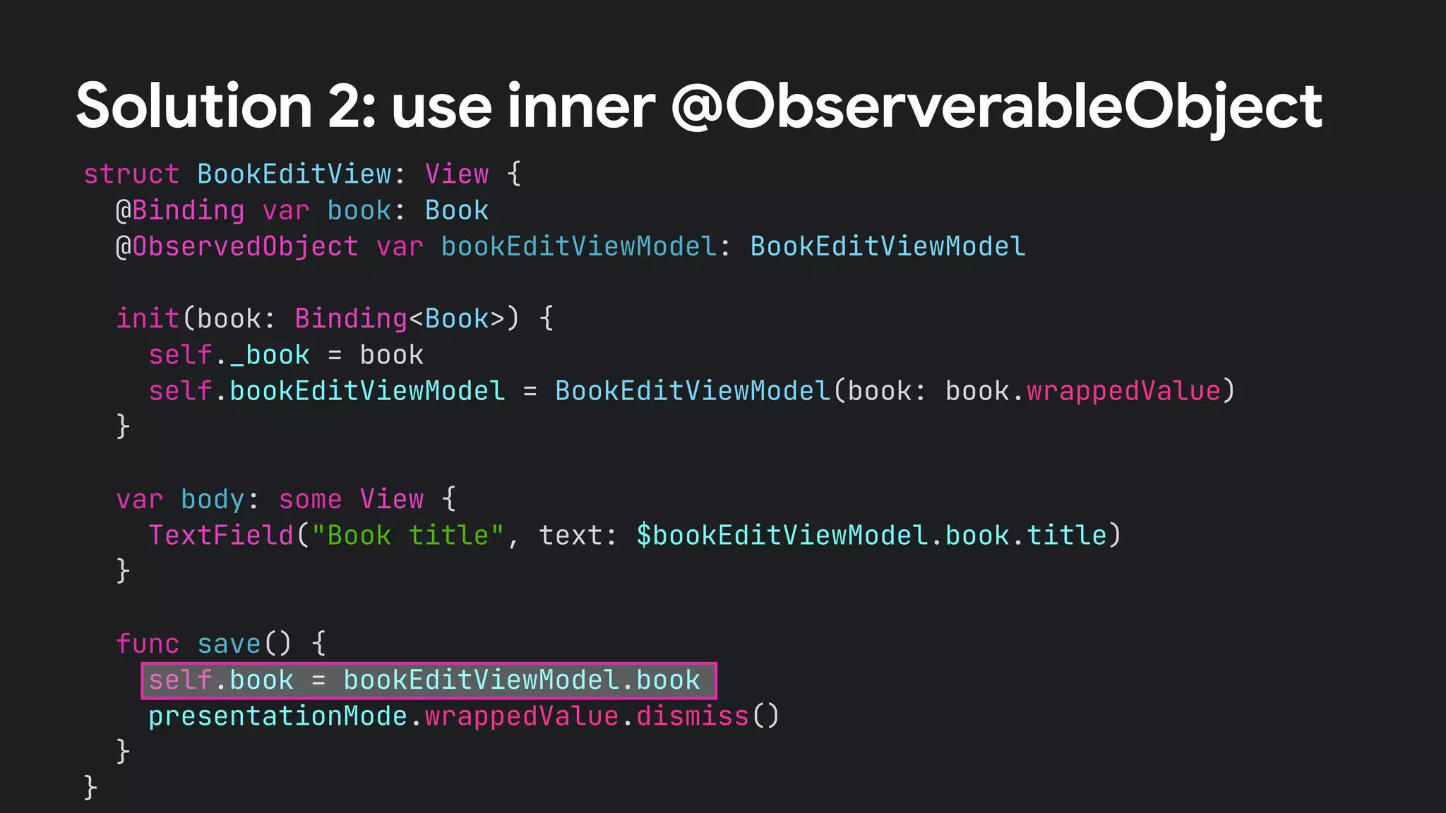 struct BookEditView: View {
@Binding var book: Book
@ObservedObject var bookEditViewModel: BookEditViewModel
init(book: Binding<Book>) {
self._book = book
self.bookEditViewModel = BookEditViewModel(book: book.wrappedValue)
}
var body: some View {
TextField("Book title", text: $bookEditViewModel.book.title)
}
func save() {
self.book = bookEditViewModel.book
presentationMode.wrappedValue.dismiss()
}
}
Solution 2: use inner @ObserverableObject
 