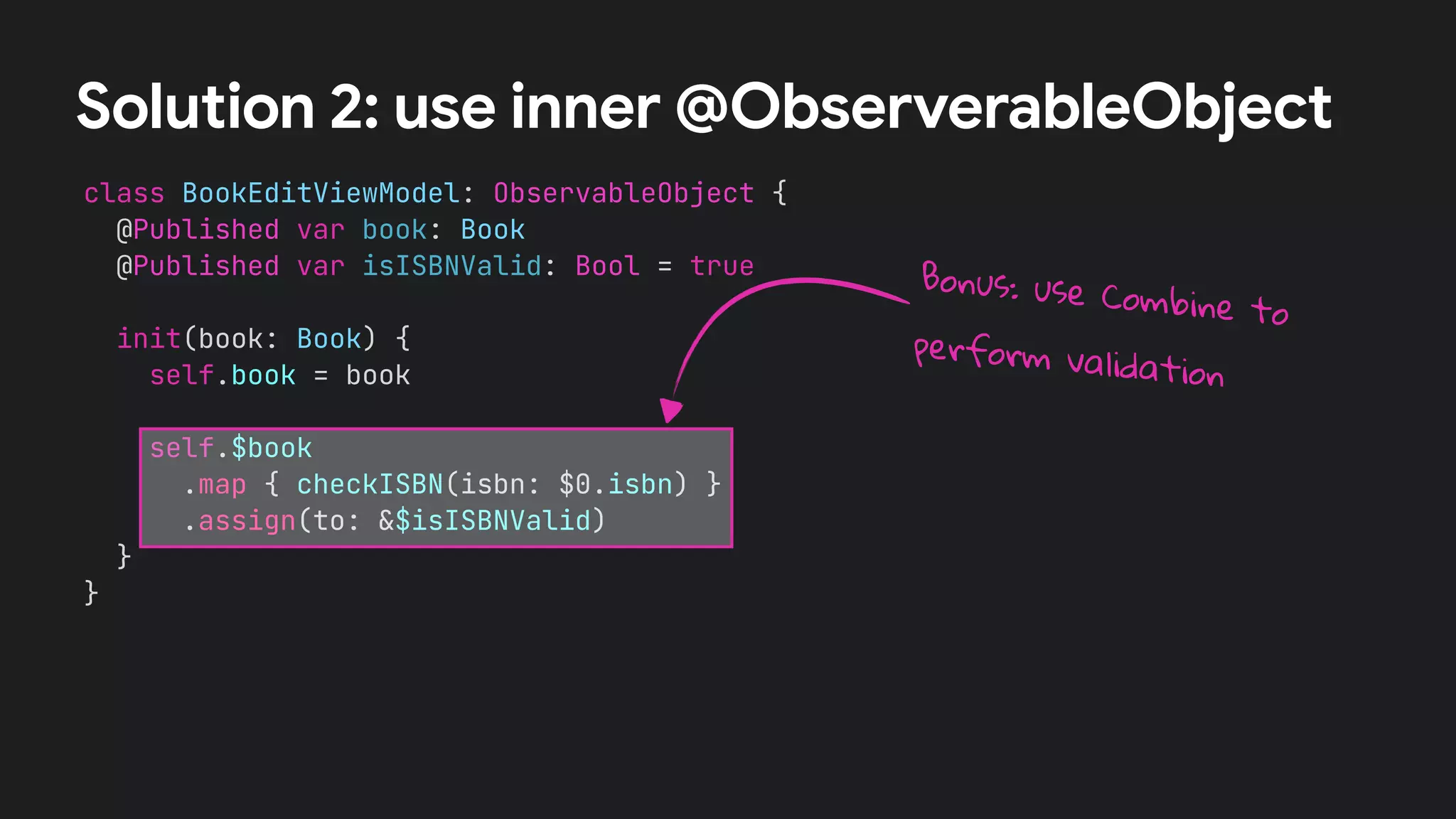 class BookEditViewModel: ObservableObject {
@Published var book: Book
@Published var isISBNValid: Bool = true
init(book: Book) {
self.book = book
self.$book
.map { checkISBN(isbn: $0.isbn) }
.assign(to: &$isISBNValid)
}
}
Solution 2: use inner @ObserverableObject
Bonus: use Combine to
perform validation
 
