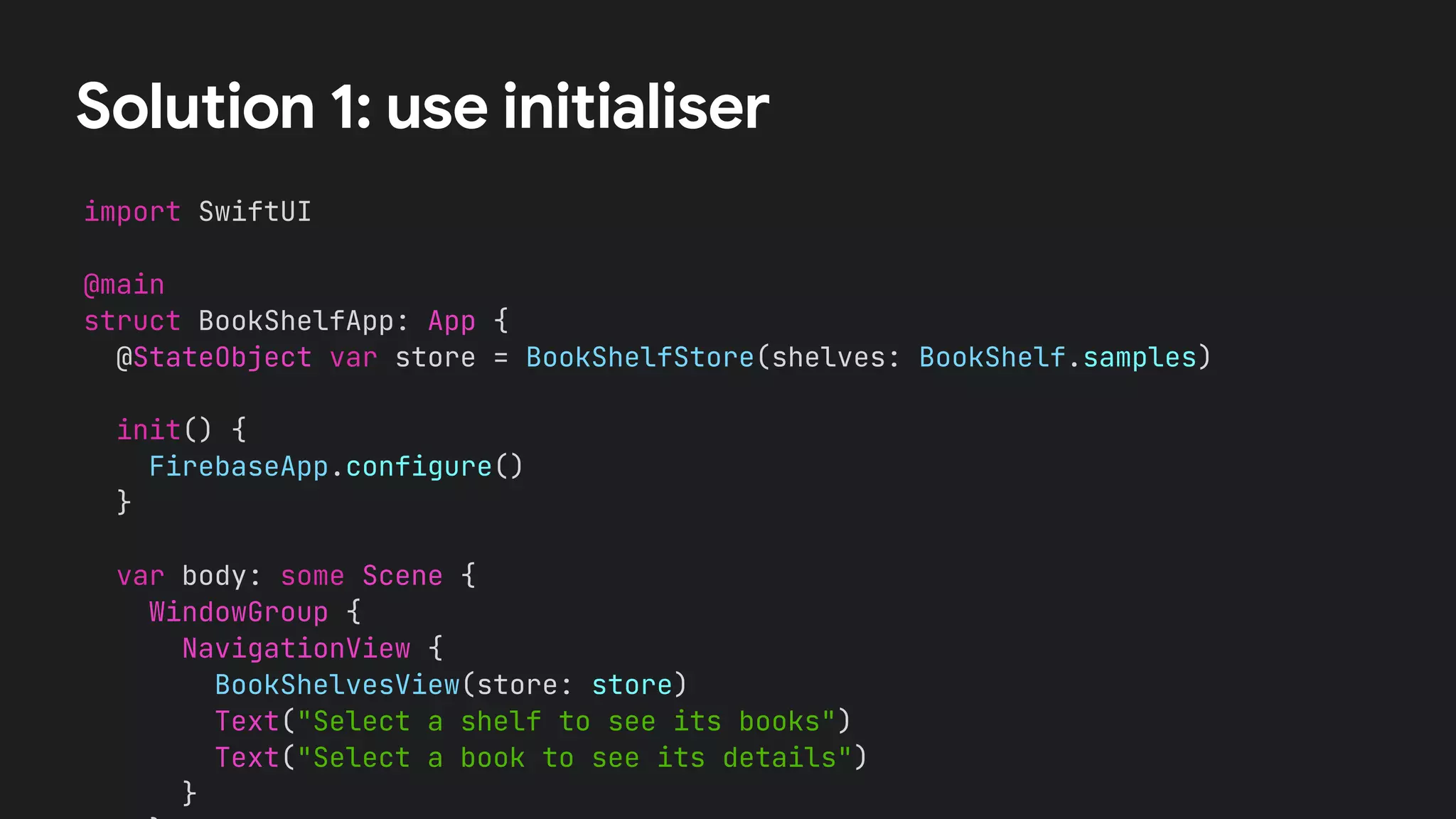Solution 1: use initialiser
import SwiftUI
@main
struct BookShelfApp: App {
@StateObject var store = BookShelfStore(shelves: BookShelf.samples)
var body: some Scene {
WindowGroup {
NavigationView {
BookShelvesView(store: store)
Text("Select a shelf to see its books")
Text("Select a book to see its details")
}
init() {
FirebaseApp.configure()
}
 