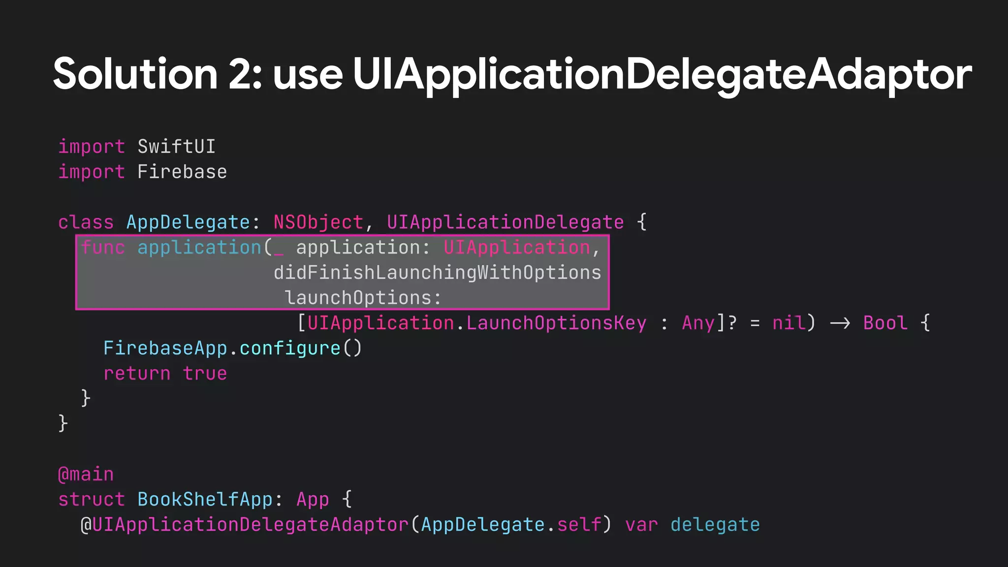 Solution 2: use UIApplicationDelegateAdaptor
import SwiftUI
import Firebase
class AppDelegate: NSObject, UIApplicationDelegate {
func application(_ application: UIApplication,
didFinishLaunchingWithOptions
launchOptions:
[UIApplication.LaunchOptionsKey : Any]? = nil) !" Bool {
FirebaseApp.configure()
return true
}
}
@main
struct BookShelfApp: App {
@UIApplicationDelegateAdaptor(AppDelegate.self) var delegate
 