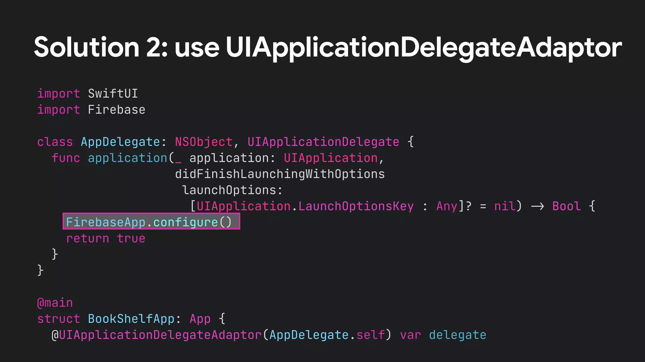 Solution 2: use UIApplicationDelegateAdaptor
import SwiftUI
import Firebase
class AppDelegate: NSObject, UIApplicationDelegate {
func application(_ application: UIApplication,
didFinishLaunchingWithOptions
launchOptions:
[UIApplication.LaunchOptionsKey : Any]? = nil) !" Bool {
FirebaseApp.configure()
return true
}
}
@main
struct BookShelfApp: App {
@UIApplicationDelegateAdaptor(AppDelegate.self) var delegate
 