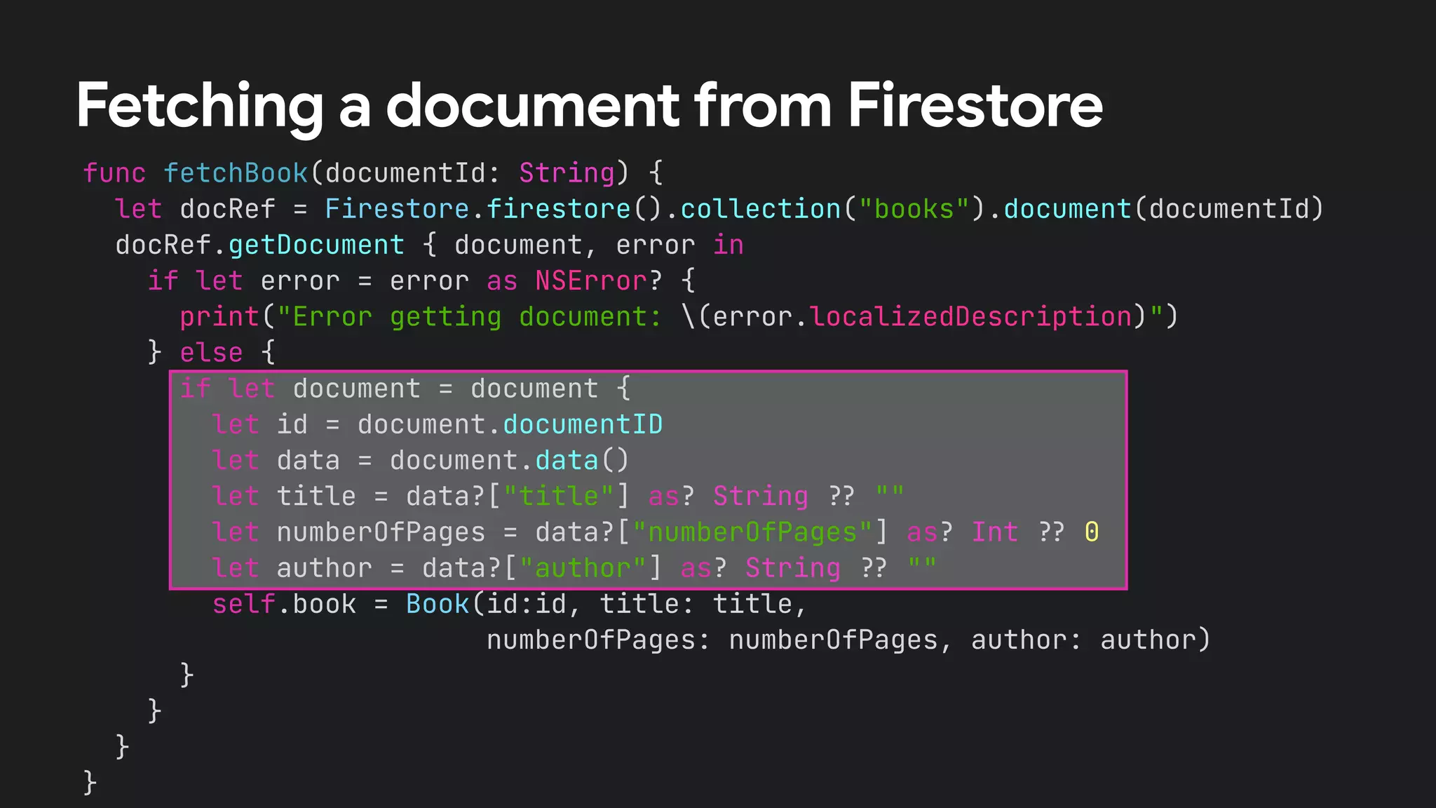 func fetchBook(documentId: String) {
let docRef = Firestore.firestore().collection("books").document(documentId)
docRef.getDocument { document, error in
if let error = error as NSError? {
print("Error getting document: (error.localizedDescription)")
} else {
if let document = document {
let id = document.documentID
let data = document.data()
let title = data?["title"] as? String !# ""
let numberOfPages = data?["numberOfPages"] as? Int !# 0
let author = data?["author"] as? String !# ""
self.book = Book(id:id, title: title,
numberOfPages: numberOfPages, author: author)
}
}
}
}
Fetching a document from Firestore
 