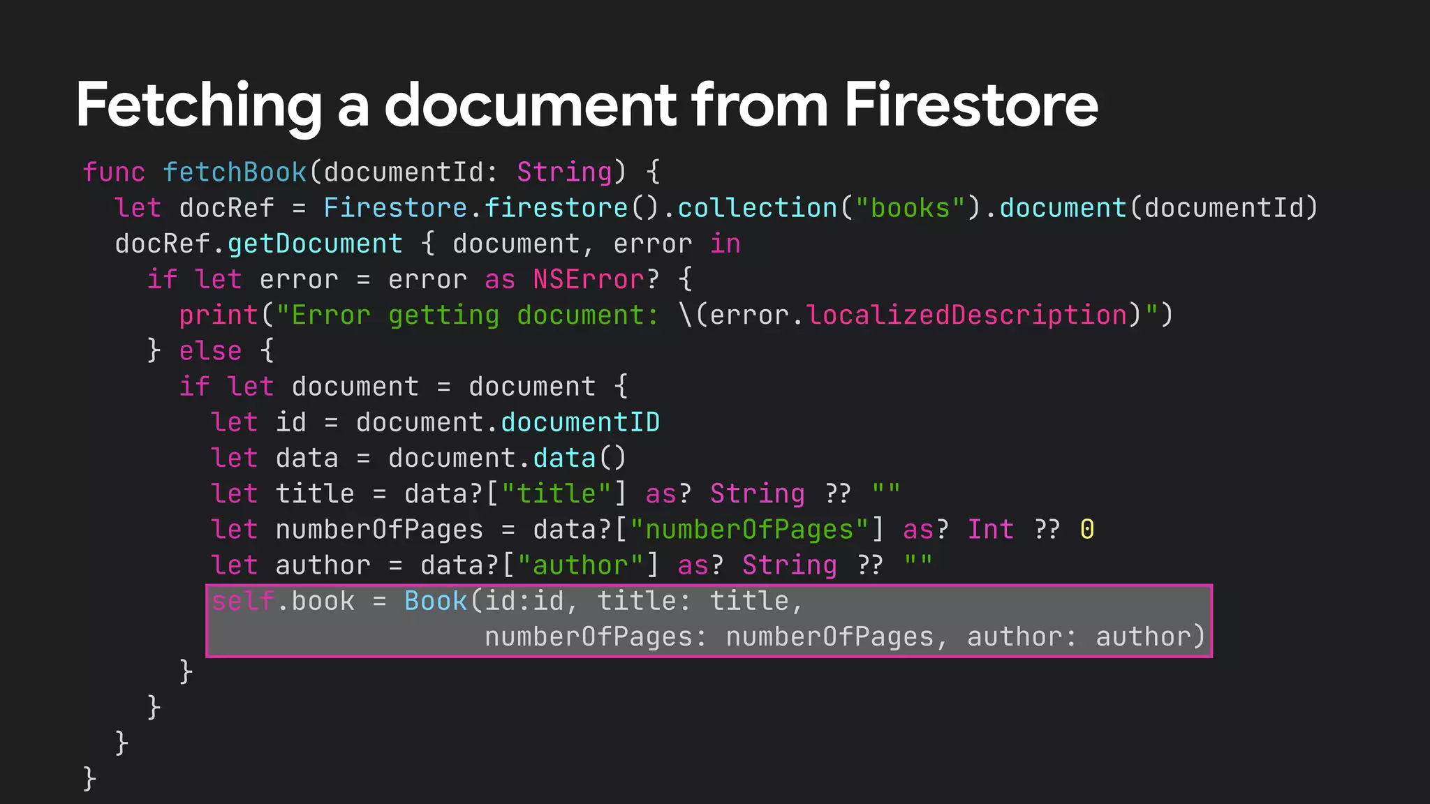 func fetchBook(documentId: String) {
let docRef = Firestore.firestore().collection("books").document(documentId)
docRef.getDocument { document, error in
if let error = error as NSError? {
print("Error getting document: (error.localizedDescription)")
} else {
if let document = document {
let id = document.documentID
let data = document.data()
let title = data?["title"] as? String !# ""
let numberOfPages = data?["numberOfPages"] as? Int !# 0
let author = data?["author"] as? String !# ""
self.book = Book(id:id, title: title,
numberOfPages: numberOfPages, author: author)
}
}
}
}
Fetching a document from Firestore
 