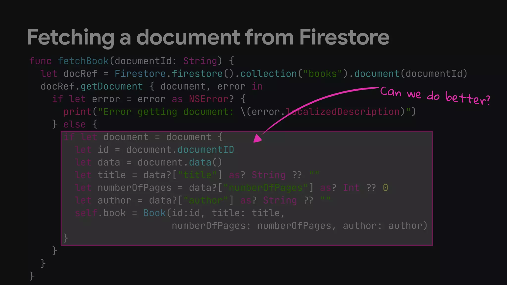 func fetchBook(documentId: String) {
let docRef = Firestore.firestore().collection("books").document(documentId)
docRef.getDocument { document, error in
if let error = error as NSError? {
print("Error getting document: (error.localizedDescription)")
} else {
if let document = document {
let id = document.documentID
let data = document.data()
let title = data?["title"] as? String !# ""
let numberOfPages = data?["numberOfPages"] as? Int !# 0
let author = data?["author"] as? String !# ""
self.book = Book(id:id, title: title,
numberOfPages: numberOfPages, author: author)
}
}
}
}
Fetching a document from Firestore
Can we do better?
 