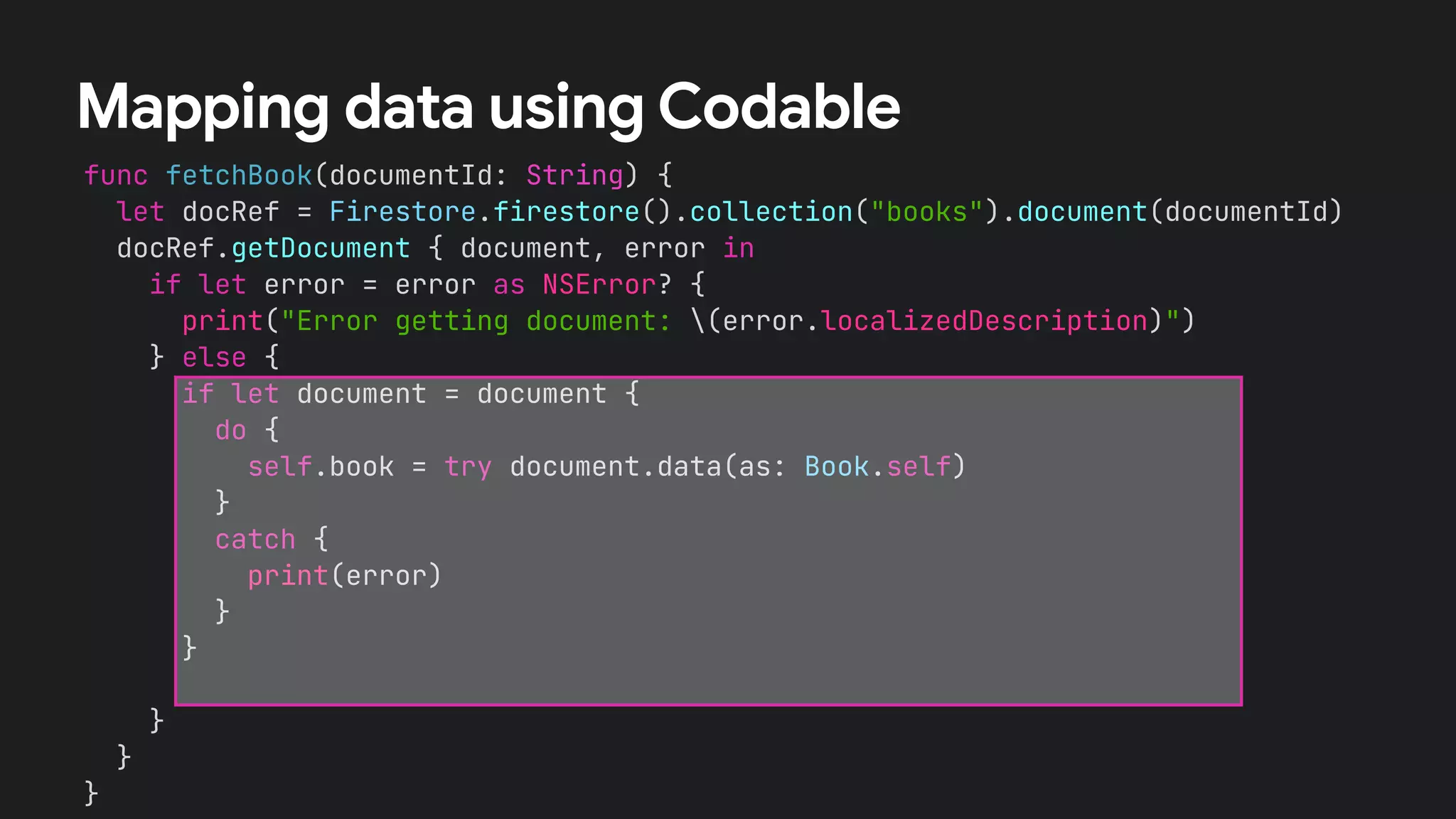 func fetchBook(documentId: String) {
let docRef = Firestore.firestore().collection("books").document(documentId)
docRef.getDocument { document, error in
if let error = error as NSError? {
print("Error getting document: (error.localizedDescription)")
} else {
if let document = document {
let id = document.documentID
let data = document.data()
let title = data?["title"] as? String !# ""
let numberOfPages = data?["numberOfPages"] as? Int !# 0
let author = data?["author"] as? String !# ""
self.book = Book(id:id, title: title,
numberOfPages: numberOfPages, author: author)
}
}
}
}
Mapping data using Codable
if let document = document {
do {
self.book = try document.data(as: Book.self)
}
catch {
print(error)
}
}
 