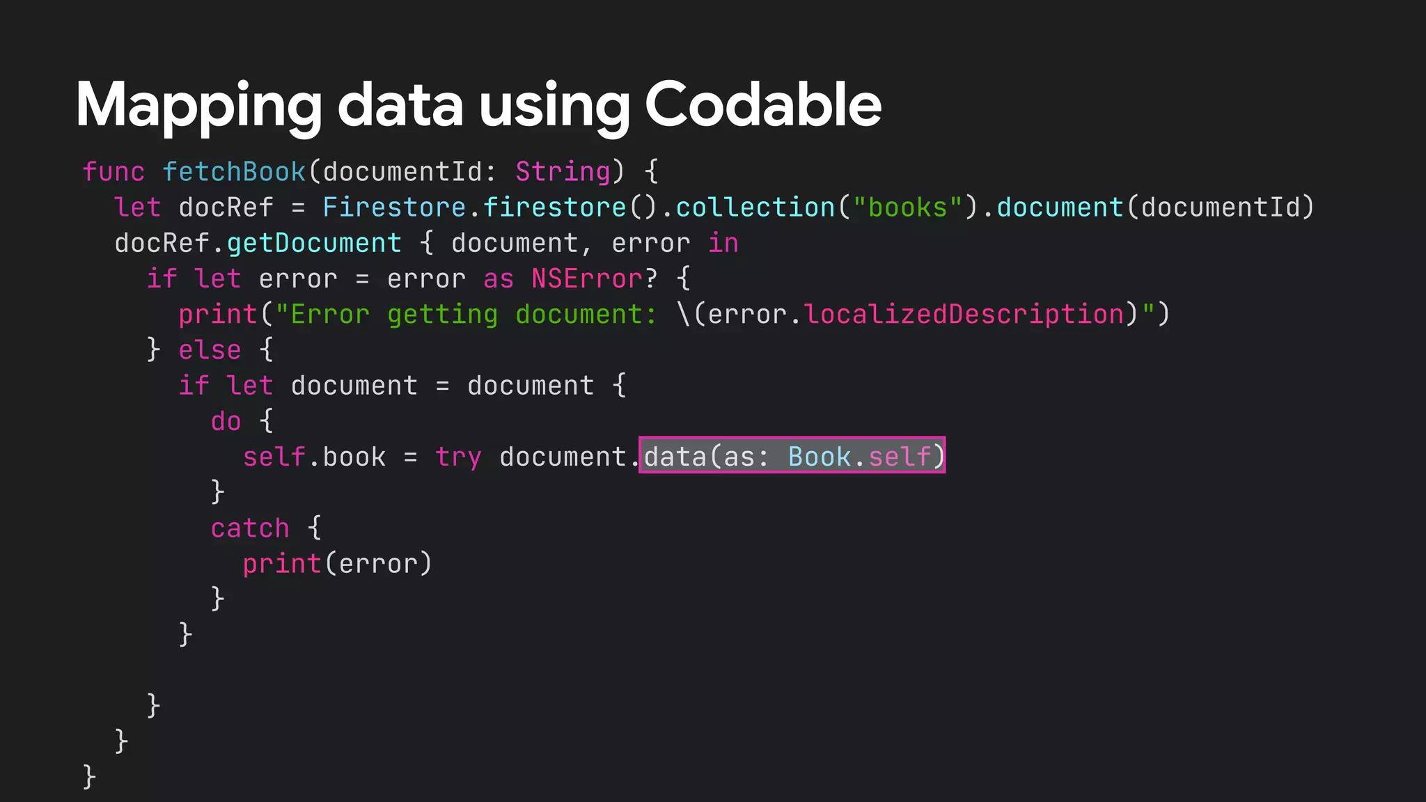 func fetchBook(documentId: String) {
let docRef = Firestore.firestore().collection("books").document(documentId)
docRef.getDocument { document, error in
if let error = error as NSError? {
print("Error getting document: (error.localizedDescription)")
} else {
if let document = document {
let id = document.documentID
let data = document.data()
let title = data?["title"] as? String !# ""
let numberOfPages = data?["numberOfPages"] as? Int !# 0
let author = data?["author"] as? String !# ""
self.book = Book(id:id, title: title,
numberOfPages: numberOfPages, author: author)
}
}
}
}
Mapping data using Codable
if let document = document {
do {
self.book = try document.data(as: Book.self)
}
catch {
print(error)
}
}
 