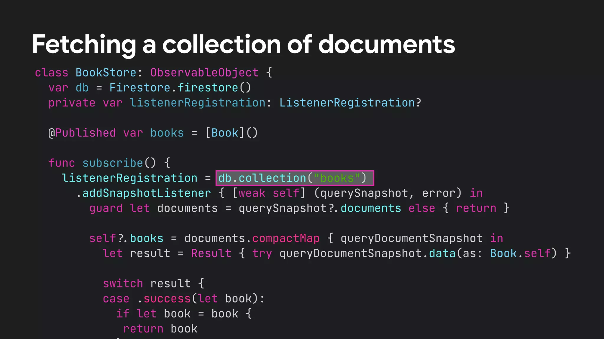 class BookStore: ObservableObject {
var db = Firestore.firestore()
private var listenerRegistration: ListenerRegistration?
@Published var books = [Book]()
func subscribe() {
listenerRegistration = db.collection("books")
.addSnapshotListener { [weak self] (querySnapshot, error) in
guard let documents = querySnapshot!$documents else { return }
self!$books = documents.compactMap { queryDocumentSnapshot in
let result = Result { try queryDocumentSnapshot.data(as: Book.self) }
switch result {
case .success(let book):
if let book = book {
return book
Fetching a collection of documents
 
