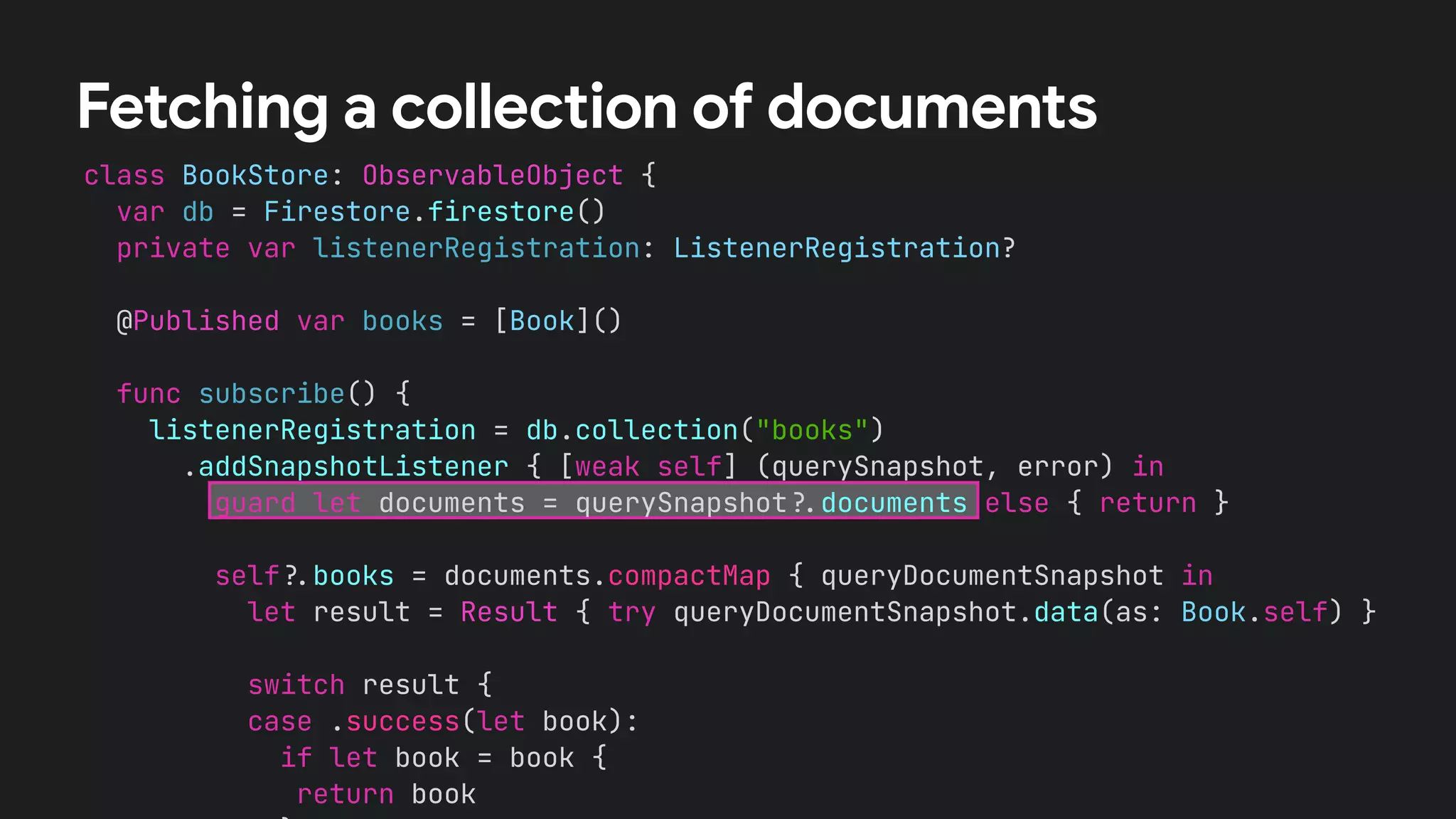 class BookStore: ObservableObject {
var db = Firestore.firestore()
private var listenerRegistration: ListenerRegistration?
@Published var books = [Book]()
func subscribe() {
listenerRegistration = db.collection("books")
.addSnapshotListener { [weak self] (querySnapshot, error) in
guard let documents = querySnapshot!$documents else { return }
self!$books = documents.compactMap { queryDocumentSnapshot in
let result = Result { try queryDocumentSnapshot.data(as: Book.self) }
switch result {
case .success(let book):
if let book = book {
return book
Fetching a collection of documents
 