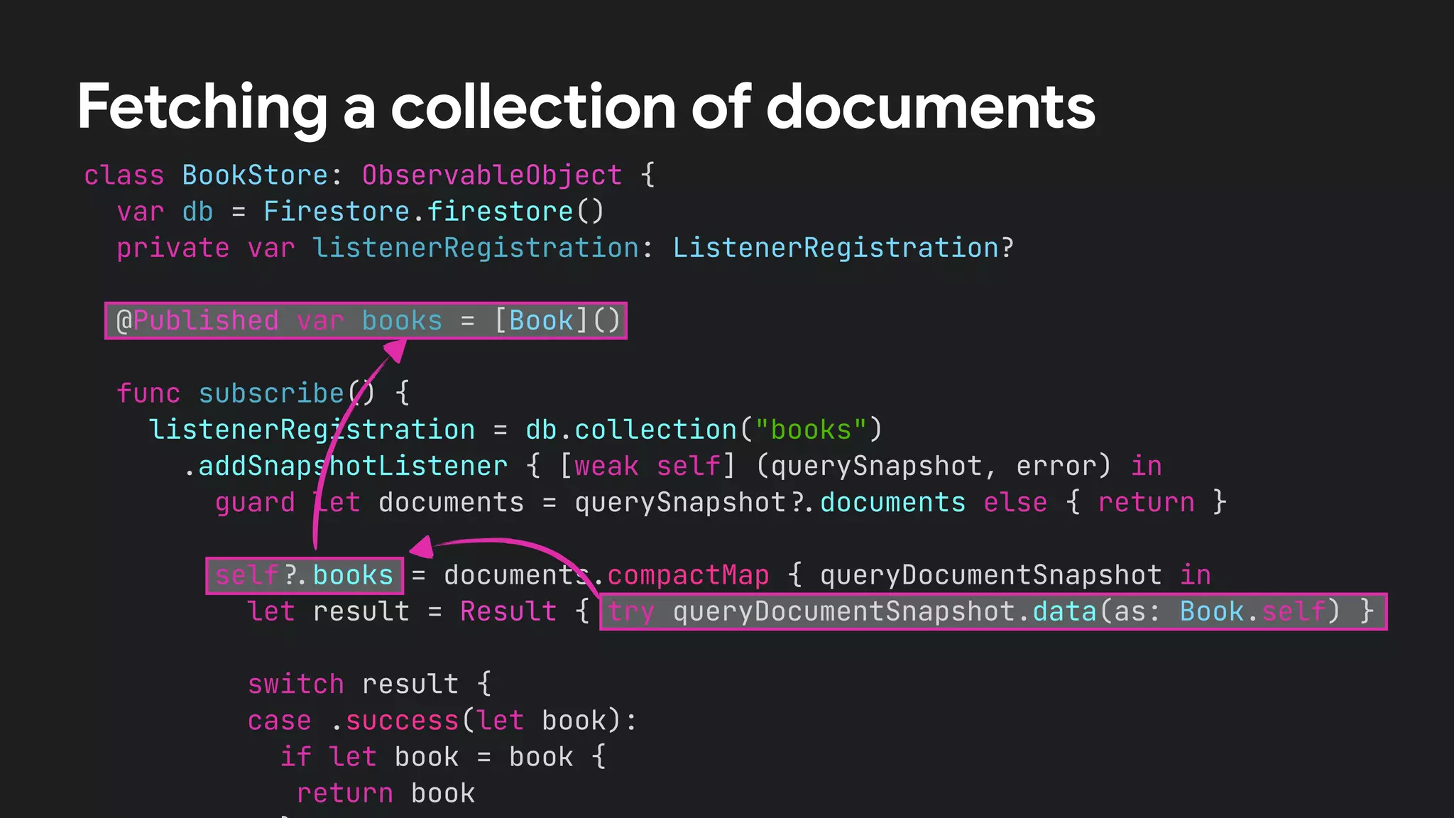 class BookStore: ObservableObject {
var db = Firestore.firestore()
private var listenerRegistration: ListenerRegistration?
@Published var books = [Book]()
func subscribe() {
listenerRegistration = db.collection("books")
.addSnapshotListener { [weak self] (querySnapshot, error) in
guard let documents = querySnapshot!$documents else { return }
self!$books = documents.compactMap { queryDocumentSnapshot in
let result = Result { try queryDocumentSnapshot.data(as: Book.self) }
switch result {
case .success(let book):
if let book = book {
return book
Fetching a collection of documents
 