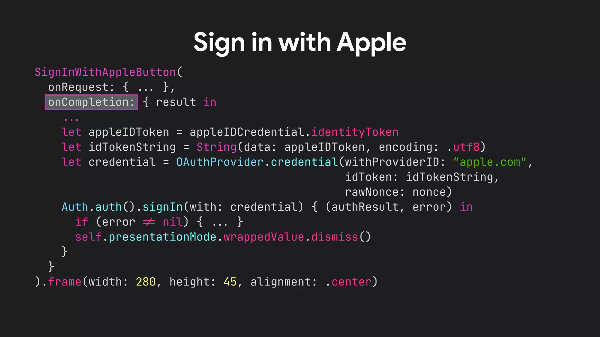 SignInWithAppleButton(
onRequest: { !!& },
onCompletion: { result in
!!&
let appleIDToken = appleIDCredential.identityToken
let idTokenString = String(data: appleIDToken, encoding: .utf8)
let credential = OAuthProvider.credential(withProviderID: “apple.com",
idToken: idTokenString,
rawNonce: nonce)
Auth.auth().signIn(with: credential) { (authResult, error) in
if (error !' nil) { !!& }
self.presentationMode.wrappedValue.dismiss()
}
}
).frame(width: 280, height: 45, alignment: .center)
Sign in with Apple
 
