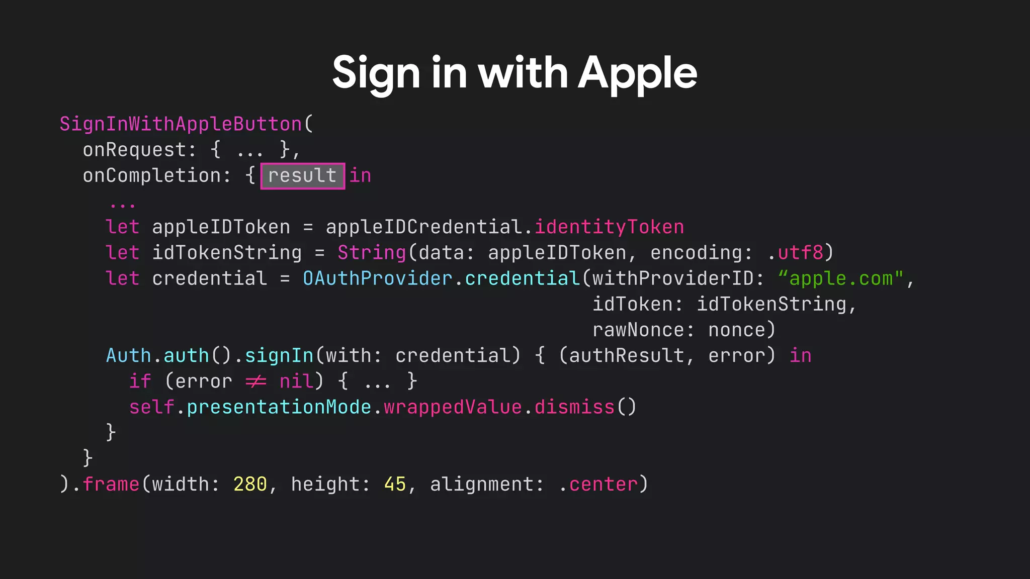 SignInWithAppleButton(
onRequest: { !!& },
onCompletion: { result in
!!&
let appleIDToken = appleIDCredential.identityToken
let idTokenString = String(data: appleIDToken, encoding: .utf8)
let credential = OAuthProvider.credential(withProviderID: “apple.com",
idToken: idTokenString,
rawNonce: nonce)
Auth.auth().signIn(with: credential) { (authResult, error) in
if (error !' nil) { !!& }
self.presentationMode.wrappedValue.dismiss()
}
}
).frame(width: 280, height: 45, alignment: .center)
Sign in with Apple
 