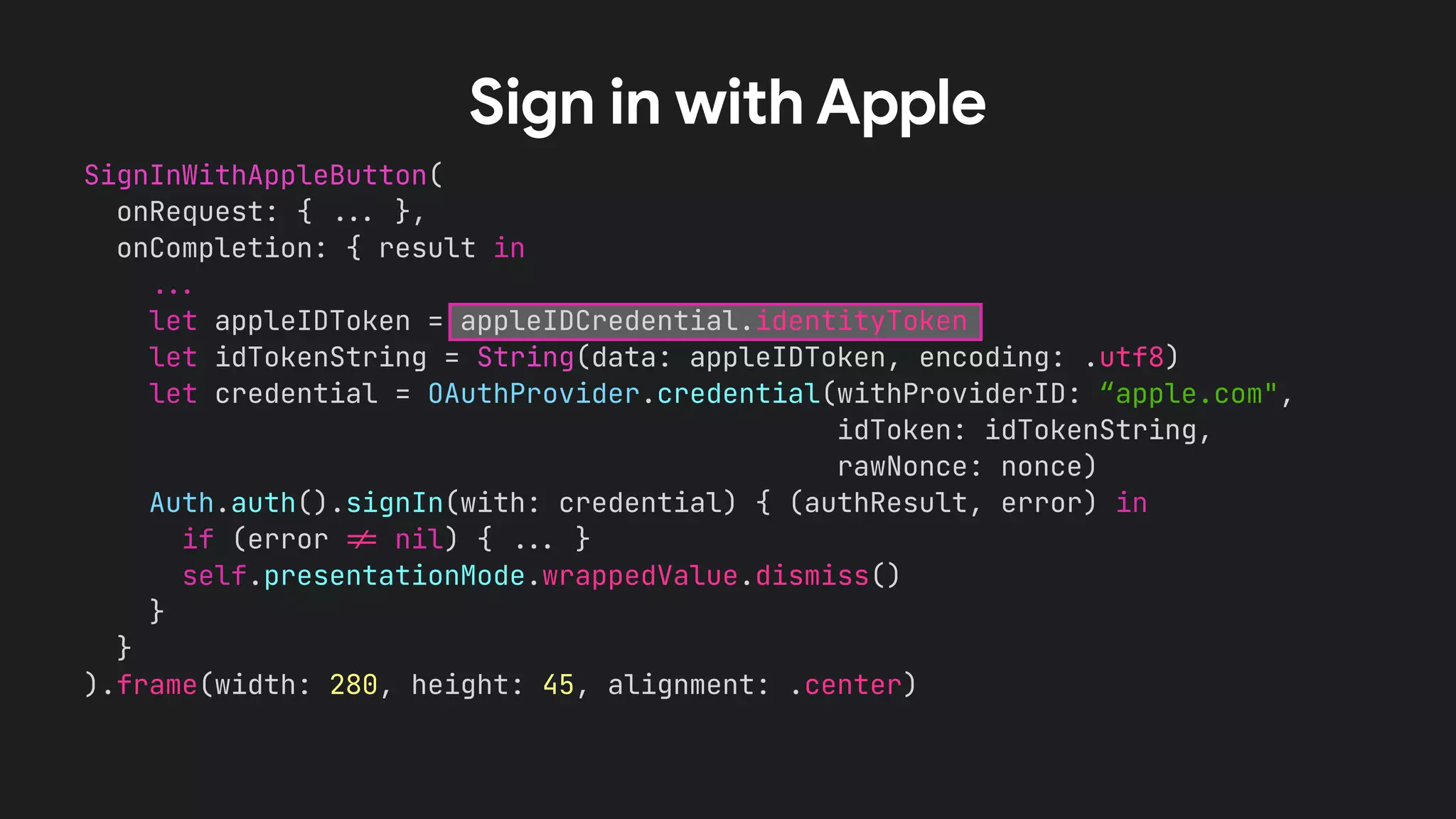 SignInWithAppleButton(
onRequest: { !!& },
onCompletion: { result in
!!&
let appleIDToken = appleIDCredential.identityToken
let idTokenString = String(data: appleIDToken, encoding: .utf8)
let credential = OAuthProvider.credential(withProviderID: “apple.com",
idToken: idTokenString,
rawNonce: nonce)
Auth.auth().signIn(with: credential) { (authResult, error) in
if (error !' nil) { !!& }
self.presentationMode.wrappedValue.dismiss()
}
}
).frame(width: 280, height: 45, alignment: .center)
Sign in with Apple
 