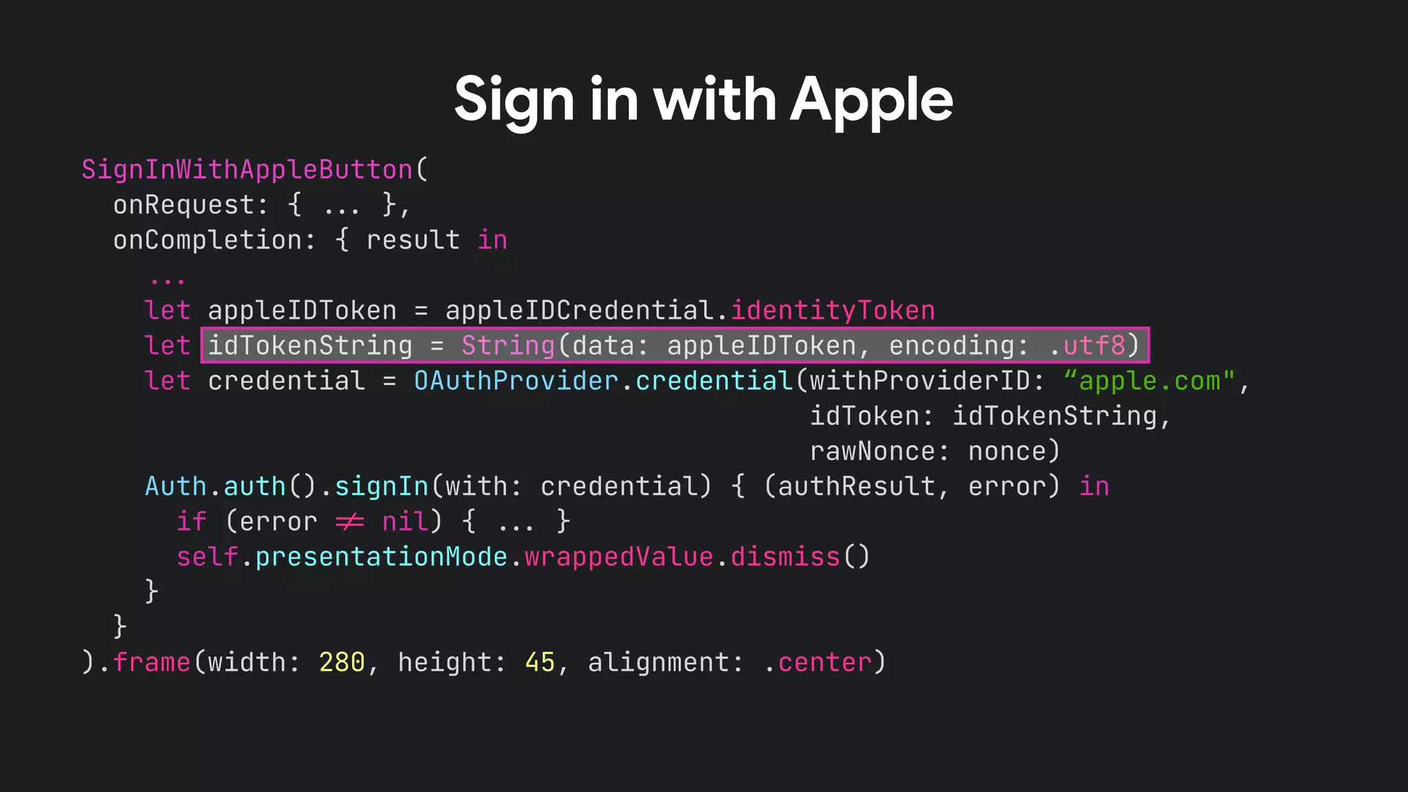 SignInWithAppleButton(
onRequest: { !!& },
onCompletion: { result in
!!&
let appleIDToken = appleIDCredential.identityToken
let idTokenString = String(data: appleIDToken, encoding: .utf8)
let credential = OAuthProvider.credential(withProviderID: “apple.com",
idToken: idTokenString,
rawNonce: nonce)
Auth.auth().signIn(with: credential) { (authResult, error) in
if (error !' nil) { !!& }
self.presentationMode.wrappedValue.dismiss()
}
}
).frame(width: 280, height: 45, alignment: .center)
Sign in with Apple
 