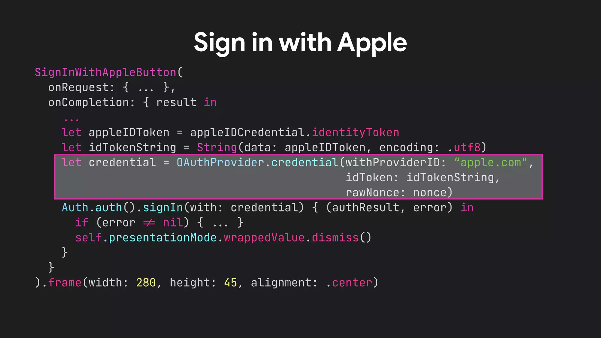 SignInWithAppleButton(
onRequest: { !!& },
onCompletion: { result in
!!&
let appleIDToken = appleIDCredential.identityToken
let idTokenString = String(data: appleIDToken, encoding: .utf8)
let credential = OAuthProvider.credential(withProviderID: “apple.com",
idToken: idTokenString,
rawNonce: nonce)
Auth.auth().signIn(with: credential) { (authResult, error) in
if (error !' nil) { !!& }
self.presentationMode.wrappedValue.dismiss()
}
}
).frame(width: 280, height: 45, alignment: .center)
Sign in with Apple
 