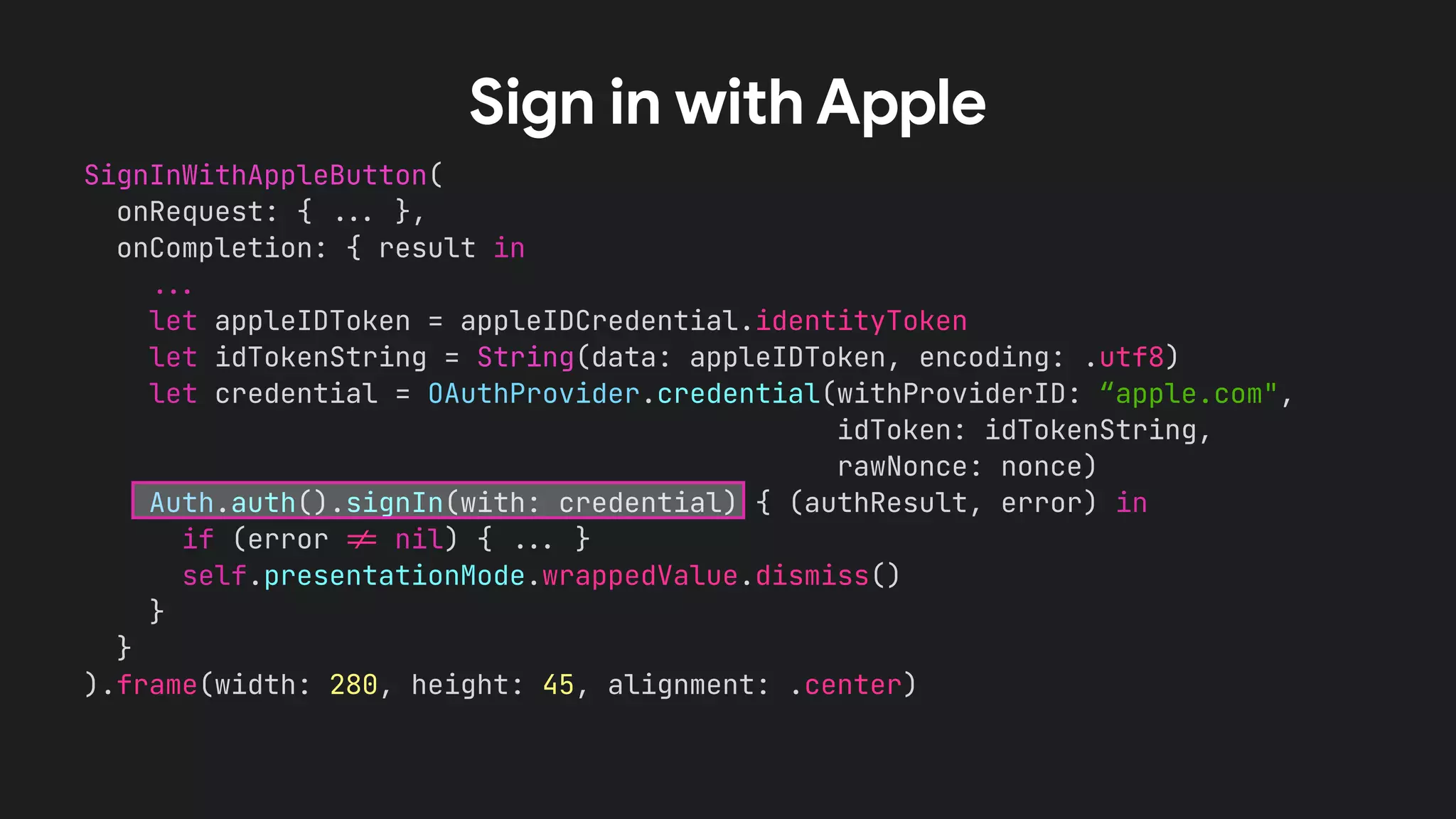 SignInWithAppleButton(
onRequest: { !!& },
onCompletion: { result in
!!&
let appleIDToken = appleIDCredential.identityToken
let idTokenString = String(data: appleIDToken, encoding: .utf8)
let credential = OAuthProvider.credential(withProviderID: “apple.com",
idToken: idTokenString,
rawNonce: nonce)
Auth.auth().signIn(with: credential) { (authResult, error) in
if (error !' nil) { !!& }
self.presentationMode.wrappedValue.dismiss()
}
}
).frame(width: 280, height: 45, alignment: .center)
Sign in with Apple
 