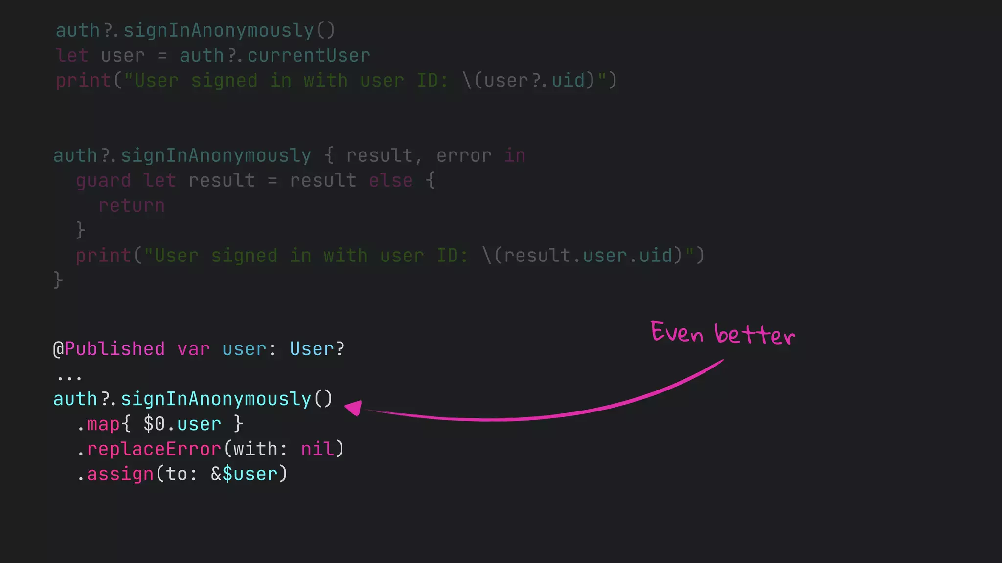 auth!$signInAnonymously()
let user = auth!$currentUser
print("User signed in with user ID: (user!$uid)")
auth!$signInAnonymously { result, error in
guard let result = result else {
return
}
print("User signed in with user ID: (result.user.uid)")
}
@Published var user: User?
!!&
auth!$signInAnonymously()
.map{ $0.user }
.replaceError(with: nil)
.assign(to: &$user)
Even better
 