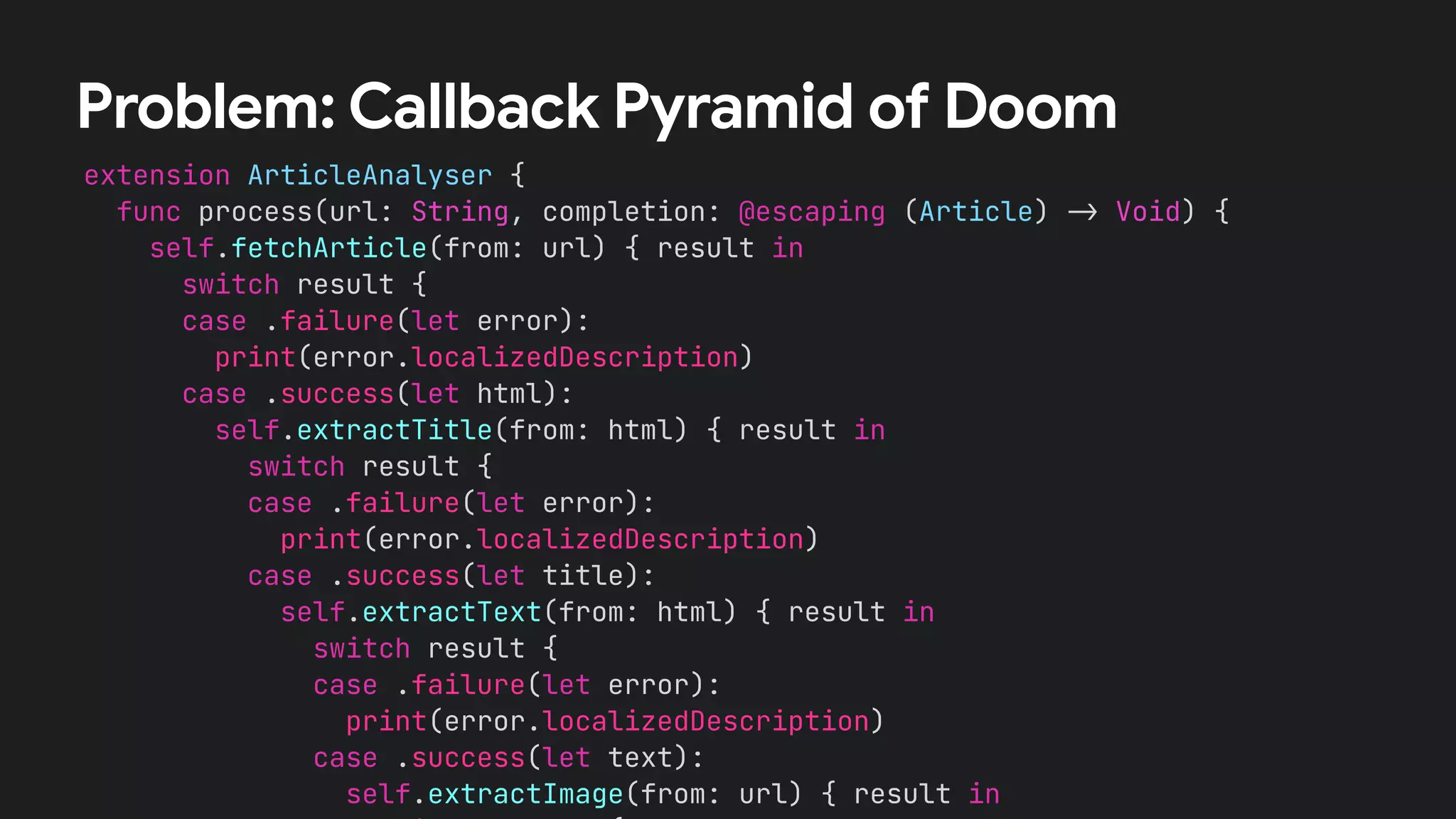 extension ArticleAnalyser {
func process(url: String, completion: @escaping (Article) !" Void) {
self.fetchArticle(from: url) { result in
switch result {
case .failure(let error):
print(error.localizedDescription)
case .success(let html):
self.extractTitle(from: html) { result in
switch result {
case .failure(let error):
print(error.localizedDescription)
case .success(let title):
self.extractText(from: html) { result in
switch result {
case .failure(let error):
print(error.localizedDescription)
case .success(let text):
self.extractImage(from: url) { result in
Problem: Callback Pyramid of Doom
 