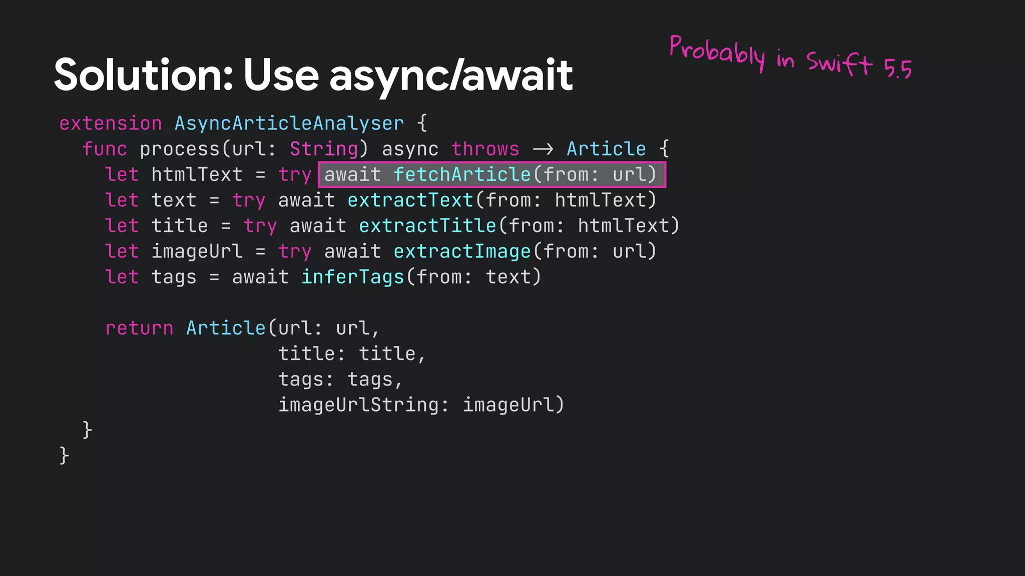 extension AsyncArticleAnalyser {
func process(url: String) async throws !" Article {
let htmlText = try await fetchArticle(from: url)
let text = try await extractText(from: htmlText)
let title = try await extractTitle(from: htmlText)
let imageUrl = try await extractImage(from: url)
let tags = await inferTags(from: text)
return Article(url: url,
title: title,
tags: tags,
imageUrlString: imageUrl)
}
}
Solution: Use async/await
Probably in Swift 5.5
 