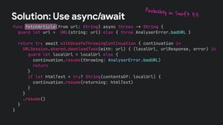 func fetchArticle(from url: String) async throws !" String {
guard let url = URL(string: url) else { throw AnalyserError.badURL }
return try await withUnsafeThrowingContinuation { continuation in
URLSession.shared.downloadTask(with: url) { (localUrl, urlResponse, error) in
guard let localUrl = localUrl else {
continuation.resume(throwing: AnalyserError.badURL)
return
}
if let htmlText = try? String(contentsOf: localUrl) {
continuation.resume(returning: htmlText)
}
}
.resume()
}
}
Solution: Use async/await
Probably in Swift 5.5
 