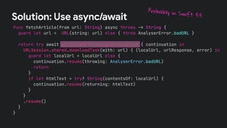 func fetchArticle(from url: String) async throws !" String {
guard let url = URL(string: url) else { throw AnalyserError.badURL }
return try await withUnsafeThrowingContinuation { continuation in
URLSession.shared.downloadTask(with: url) { (localUrl, urlResponse, error) in
guard let localUrl = localUrl else {
continuation.resume(throwing: AnalyserError.badURL)
return
}
if let htmlText = try? String(contentsOf: localUrl) {
continuation.resume(returning: htmlText)
}
}
.resume()
}
}
Solution: Use async/await
Probably in Swift 5.5
 