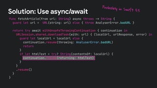 func fetchArticle(from url: String) async throws !" String {
guard let url = URL(string: url) else { throw AnalyserError.badURL }
return try await withUnsafeThrowingContinuation { continuation in
URLSession.shared.downloadTask(with: url) { (localUrl, urlResponse, error) in
guard let localUrl = localUrl else {
continuation.resume(throwing: AnalyserError.badURL)
return
}
if let htmlText = try? String(contentsOf: localUrl) {
continuation.resume(returning: htmlText)
}
}
.resume()
}
}
Solution: Use async/await
Probably in Swift 5.5
 