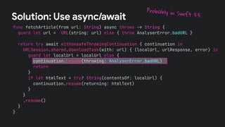 func fetchArticle(from url: String) async throws !" String {
guard let url = URL(string: url) else { throw AnalyserError.badURL }
return try await withUnsafeThrowingContinuation { continuation in
URLSession.shared.downloadTask(with: url) { (localUrl, urlResponse, error) in
guard let localUrl = localUrl else {
continuation.resume(throwing: AnalyserError.badURL)
return
}
if let htmlText = try? String(contentsOf: localUrl) {
continuation.resume(returning: htmlText)
}
}
.resume()
}
}
Solution: Use async/await
Probably in Swift 5.5
 