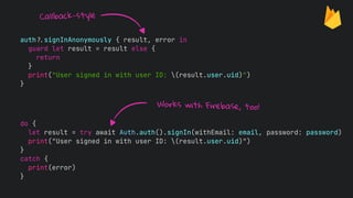 auth!$signInAnonymously { result, error in
guard let result = result else {
return
}
print("User signed in with user ID: (result.user.uid)")
}
do {
let result = try await Auth.auth().signIn(withEmail: email, password: password)
print("User signed in with user ID: (result.user.uid)")
}
catch {
print(error)
}
Works with Firebase, too!
Callback-style
 