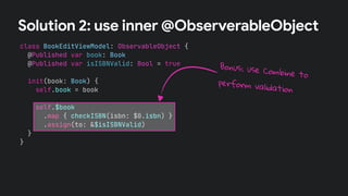 class BookEditViewModel: ObservableObject {
@Published var book: Book
@Published var isISBNValid: Bool = true
init(book: Book) {
self.book = book
self.$book
.map { checkISBN(isbn: $0.isbn) }
.assign(to: &$isISBNValid)
}
}
Solution 2: use inner @ObserverableObject
Bonus: use Combine to
perform validation
 