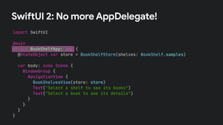 SwiftUI 2: No more AppDelegate!
import SwiftUI
@main
struct BookShelfApp: App {
@StateObject var store = BookShelfStore(shelves: BookShelf.samples)
var body: some Scene {
WindowGroup {
NavigationView {
BookShelvesView(store: store)
Text("Select a shelf to see its books")
Text("Select a book to see its details")
}
}
}
}
 