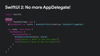 SwiftUI 2: No more AppDelegate!
import SwiftUI
@main
struct BookShelfApp: App {
@StateObject var store = BookShelfStore(shelves: BookShelf.samples)
var body: some Scene {
WindowGroup {
NavigationView {
BookShelvesView(store: store)
Text("Select a shelf to see its books")
Text("Select a book to see its details")
}
}
}
}
 