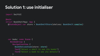 Solution 1: use initialiser
import SwiftUI
@main
struct BookShelfApp: App {
@StateObject var store = BookShelfStore(shelves: BookShelf.samples)
var body: some Scene {
WindowGroup {
NavigationView {
BookShelvesView(store: store)
Text("Select a shelf to see its books")
Text("Select a book to see its details")
}
 