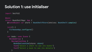 Solution 1: use initialiser
import SwiftUI
@main
struct BookShelfApp: App {
@StateObject var store = BookShelfStore(shelves: BookShelf.samples)
var body: some Scene {
WindowGroup {
NavigationView {
BookShelvesView(store: store)
Text("Select a shelf to see its books")
Text("Select a book to see its details")
}
init() {
FirebaseApp.configure()
}
 