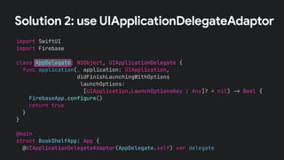 Solution 2: use UIApplicationDelegateAdaptor
import SwiftUI
import Firebase
class AppDelegate: NSObject, UIApplicationDelegate {
func application(_ application: UIApplication,
didFinishLaunchingWithOptions
launchOptions:
[UIApplication.LaunchOptionsKey : Any]? = nil) !" Bool {
FirebaseApp.configure()
return true
}
}
@main
struct BookShelfApp: App {
@UIApplicationDelegateAdaptor(AppDelegate.self) var delegate
 